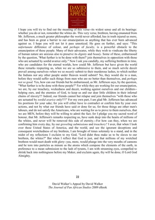 I hope you will try to find out the meaning of this verse--its widest sense and all its bearings:
whether you do or not, remember the whites do. This very verse, brethren, having emanated from
Mr. Jefferson, a much greater philosopher the world never afforded, has in truth injured us more,
and has been as great a barrier to our emancipation as anything that has ever been advanced
against us. I hope you will not let it pass unnoticed. He goes on further, and says: "This
unfortunate difference of colour, and perhaps of faculty, is a powerful obstacle to the
emancipation of these people. Many of their advocates, while they wish to vindicate the liberty
of human nature are anxious also to preserve its dignity and beauty. Some of these, embarrassed
by the question, 'What further is to be done with them?' join themselves in opposition with those
who are actuated by sordid avarice only." Now I ask you candidly, my suffering brethren in time,
who are candidates for the eternal worlds, how could Mr. Jefferson but have given the world
these remarks respecting us, when we are so submissive to them, and so much servile deceit
prevail among ourselves--when we so meanly submit to their murderous lashes, to which neither
the Indians nor any other people under Heaven would submit? No, they would die to a man,
before they would suffer such things from men who are no better than themselves, and perhaps
not so good. Yes, how can our friends but be embarrassed, as Mr. Jefferson says, by the question,
"What further is to be done with these people?" For while they are working for our emancipation,
we are, by our treachery, wickedness and deceit, working against ourselves and our children--
helping ours, and the enemies of God, to keep us and our dear little children in their infernal
chains of slavery!!! Indeed, our friends cannot but relapse and join themselves "with those who
are actuated by sordid avarice only!!!!" For my own part, I am glad Mr. Jefferson has advanced
his positions for your sake; for you will either have to contradict or confirm him by your own
actions, and not by what our friends have said or done for us; for those things are other men's
labours, and do not satisfy the Americans, who are waiting for us to prove to them ourselves, that
we are MEN, before they will be willing to admit the fact; for I pledge you my sacred word of
honour, that Mr. Jefferson's remarks respecting us, have sunk deep into the hearts of millions of
the whites, and never will be removed this side of eternity.--For how can they, when we are
confirming him every day, by our groveling submissions and treachery? I aver, that when I look
over these United States of America, and the world, and see the ignorant deceptions and
consequent wretchedness of my brethren, I am brought of times solemnly to a stand, and in the
midst of my reflections I exclaim to my God, "Lord didst thou make us to be slaves to our
brethren, the whites?" But when I reflect that God is just, and that millions of my wretched
brethren would meet death with glory--yea, more, would plunge into the very mouths of cannons
and be torn into particles as minute as the atoms which compose the elements of the earth, in
preference to a mean submission to the lash of tyrants, I am with streaming eyes, compelled to
shrink back into nothingness before my Maker, and exclaim again, thy will be done, O Lord God
Almighty.




                                               22

                           David Walker’s Appeal by David Walker
                        The Journal of Pan African Studies 2009 eBook
 