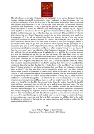 Men of colour, who are also of sense, for you particularly is my appeal designed. Our more
ignorant brethren are not able to penetrate its value. I call upon you therefore to cast your eyes
upon the wretchedness of your brethren, and to do your utmost to enlighten them--go to work
and enlighten your brethren!--Let the Lord see you doing what you can to rescue them and
yourselves from degradation. Do any of you say that you and your family are free and happy,
and what have you to do with the wretched slaves and other people? So can I say, for I enjoy as
much freedom as any of you, if I am not quite as well off as the best of you. Look into our
freedom and happiness, and see of what kind they are composed!! They are of the very lowest
kind--they are the very dregs!--they are the most servile and abject kind, that ever a people was
in possession of! If any of you wish to know how free you are, let one of you start and go
through the southern and western States of this country, and unless you travel as a slave to a
white man (a servant is a slave to the man whom he serves) or have your free papers, (which if
you are not careful they will get from you) if they do not take you up and put you in jail, and if
you cannot give good evidence of your freedom, sell you into eternal slavery, I am not a living
man: or any man of colour, immaterial who he is, or where he came from, if he is not the fourth
from the negro race!! (as we are called) the white Christians of America will serve him the same
they will sink him into wretchedness and degradation for ever while he lives. And yet some of
you have the hardihood to say that you are free and happy! May God have mercy on your
freedom and happiness!! I met a coloured man in the street a short time since, with a string of
boots on his shoulders; we fell into conversation, and in course of which, I said to him, what a
miserable set of people we are! He asked, why?--Said I, we are so subjected under the whites,
that we cannot obtain the comforts of life, but by cleaning their boots and shoes, old clothes,
waiting on them, shaving them &c. Said he, (with the boots on his shoulders) "I am completely
happy!!! I never want to live any better or happier than when I can get a plenty of boots and
shoes to clean!!!" Oh! how can those who are actuated by avarice only, but think, that our
Creator made us to be an inheritance to them forever, when they see that our greatest glory is
centered in such mean and low objects? Understand me, brethren, I do not mean to speak against
the occupations by which we acquire enough and sometimes scarcely that, to render ourselves
and families comfortable through life. I am subjected to the same inconvenience, as you all.--My
objections are, to our glorying and being happy in such low employments; for if we are men, we
ought to be thankful to the Lord for the past, and for the future. Be looking forward with thankful
hearts to higher attainments than wielding the razor and cleaning boots and shoes. The man
whose aspirations are not above, and even below these, is indeed, ignorant and wretched enough.
I advance it therefore to you, not as a problematical, but as an unshaken and forever immoveable
fact, that your full glory and happiness, as well as all other coloured people under Heaven, shall
never be fully consummated, but with the entire emancipation of your enslaved brethren all over
the world. You may therefore, go to work and do what you can to rescue, or join in with tyrants
to oppress them and yourselves, until the Lord shall come upon you all like a thief in the night.
For I believe it is the will of the Lord that our greatest happiness shall consist in working for the
salvation of our whole body.

                                                 23

                            David Walker’s Appeal by David Walker
                         The Journal of Pan African Studies 2009 eBook
 