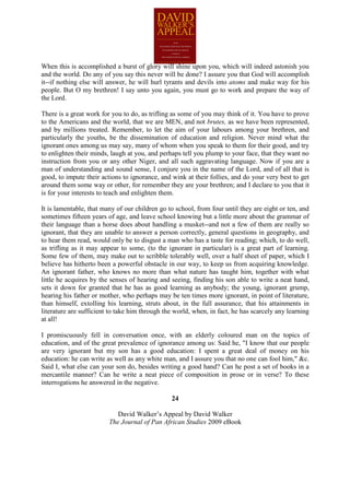 When this is accomplished a burst of glory will shine upon you, which will indeed astonish you
and the world. Do any of you say this never will be done? I assure you that God will accomplish
it--if nothing else will answer, he will hurl tyrants and devils into atoms and make way for his
people. But O my brethren! I say unto you again, you must go to work and prepare the way of
the Lord.

There is a great work for you to do, as trifling as some of you may think of it. You have to prove
to the Americans and the world, that we are MEN, and not brutes, as we have been represented,
and by millions treated. Remember, to let the aim of your labours among your brethren, and
particularly the youths, be the dissemination of education and religion. Never mind what the
ignorant ones among us may say, many of whom when you speak to them for their good, and try
to enlighten their minds, laugh at you, and perhaps tell you plump to your face, that they want no
instruction from you or any other Niger, and all such aggravating language. Now if you are a
man of understanding and sound sense, I conjure you in the name of the Lord, and of all that is
good, to impute their actions to ignorance, and wink at their follies, and do your very best to get
around them some way or other, for remember they are your brethren; and I declare to you that it
is for your interests to teach and enlighten them.

It is lamentable, that many of our children go to school, from four until they are eight or ten, and
sometimes fifteen years of age, and leave school knowing but a little more about the grammar of
their language than a horse does about handling a musket--and not a few of them are really so
ignorant, that they are unable to answer a person correctly, general questions in geography, and
to hear them read, would only be to disgust a man who has a taste for reading; which, to do well,
as trifling as it may appear to some, (to the ignorant in particular) is a great part of learning.
Some few of them, may make out to scribble tolerably well, over a half sheet of paper, which I
believe has hitherto been a powerful obstacle in our way, to keep us from acquiring knowledge.
An ignorant father, who knows no more than what nature has taught him, together with what
little he acquires by the senses of hearing and seeing, finding his son able to write a neat hand,
sets it down for granted that he has as good learning as anybody; the young, ignorant grump,
hearing his father or mother, who perhaps may be ten times more ignorant, in point of literature,
than himself, extolling his learning, struts about, in the full assurance, that his attainments in
literature are sufficient to take him through the world, when, in fact, he has scarcely any learning
at all!

I promiscuously fell in conversation once, with an elderly coloured man on the topics of
education, and of the great prevalence of ignorance among us: Said he, "I know that our people
are very ignorant but my son has a good education: I spent a great deal of money on his
education: he can write as well as any white man, and I assure you that no one can fool him," &c.
Said I, what else can your son do, besides writing a good hand? Can he post a set of books in a
mercantile manner? Can he write a neat piece of composition in prose or in verse? To these
interrogations he answered in the negative.

                                                24

                            David Walker’s Appeal by David Walker
                         The Journal of Pan African Studies 2009 eBook
 