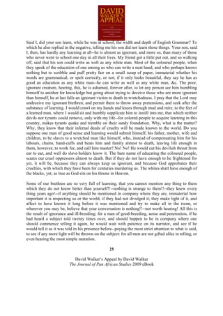 Said I, did your son learn, while he was at school, the width and depth of English Grammar? To
which he also replied in the negative, telling me his son did not learn those things. Your son, said
I, then, has hardly any learning at all--he is almost as ignorant, and more so, than many of those
who never went to school one day in all their lives. My friend got a little put out, and so walking
off, said that his son could write as well as any white man. Most of the coloured people, when
they speak of the education of one among us who can write a neat hand, and who perhaps knows
nothing but to scribble and puff pretty fair on a small scrap of paper, immaterial whether his
words are grammatical, or spelt correctly, or not; if it only looks beautiful, they say he has as
good an education as any white man--he can write as well as any white man, &c. The poor,
ignorant creature, hearing, this, he is ashamed, forever after, to let any person see him humbling
himself to another for knowledge but going about trying to deceive those who are more ignorant
than himself, he at last falls an ignorant victim to death in wretchedness. I pray that the Lord may
undeceive my ignorant brethren, and permit them to throw away pretensions, and seek after the
substance of learning. I would crawl on my hands and knees through mud and mire, to the feet of
a learned man, where I would sit and humbly supplicate him to instill into me, that which neither
devils nor tyrants could remove, only with my life--for colored people to acquire learning in this
country, makes tyrants quake and tremble on their sandy foundation. Why, what is the matter?
Why, they know that their infernal deeds of cruelty will be made known to the world. Do you
suppose one man of good sense and learning would submit himself, his father, mother, wife and
children, to be slaves to a wretched man like himself, who, instead of compensating him for his
labours, chains, hand-cuffs and beats him and family almost to death, leaving life enough in
them, however, to work for, and call him master? No! No! He would cut his devilish throat from
ear to ear, and well do slave-holders know it. The bare name of educating the coloured people,
scares our cruel oppressors almost to death. But if they do not have enough to be frightened for
yet, it will be, because they can always keep us ignorant, and because God approbates their
cruelties, with which they have been for centuries murdering us. The whites shall have enough of
the blacks, yet, as true as God sits on his throne in Heaven.

Some of our brethren are so very full of learning, that you cannot mention any thing to them
which they do not know better than yourself!!--nothing is strange to them!!--they knew every
thing years ago!--if anything should be mentioned in company where they are, immaterial how
important it is respecting us or the world, if they had not divulged it; they make light of it, and
affect to have known it long before it was mentioned and try to make all in the room, or
wherever you may be, believe that your conversation is nothing!!--not worth hearing! All this is
the result of ignorance and ill-breeding; for a man of good-breeding, sense and penetration, if he
had heard a subject told twenty times over, and should happen to be in company where one
should commence telling it again, he would wait with patience on its narrator, and see if he
would tell it as it was told in his presence before--paying the most strict attention to what is said,
to see if any more light will be thrown on the subject: for all men are not gifted alike in telling, or
even hearing the most simple narration.

                                                  25

                             David Walker’s Appeal by David Walker
                          The Journal of Pan African Studies 2009 eBook
 