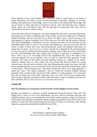 These ignorant, vicious, and wretched men, contribute almost as much injury to our body as
tyrants themselves, by doing so much for the promotion of ignorance amongst us; for they,
making such pretensions to knowledge, such of our youth as are seeking after knowledge, and
can get access to them, take them as criterions to go by, who will lead them into a channel,
where, unless the Lord blesses them with the privilege of seeing their folly, they will be
irretrievably lost forever, while in time!!!

I must close this article by relating the very heart-rending fact, that I have examined school-boys
and young men of colour in different parts of the country, in the most simple parts of Murray's
English Grammar, and not more than one in thirty was able to give a correct answer to my
interrogations. If anyone contradicts me, let him step out of his door into the streets of Boston,
New-York, Philadelphia, or Baltimore, (no use to mention any other, for the Christians are too
charitable further south or west!)--I say, let him who disputes me, step out of his door into the
streets of either of those four cities, and promiscuously collect one hundred school-boys, or
young men of colour, who have been to school, and who are considered by the coloured people
to have received an excellent education, because, perhaps, some of them can write a good hand,
but who, notwithstanding their neat writing, may be almost as ignorant, in comparison, as a
horse.--And, I say it, he will hardly find (in this enlightened day, and in the midst of this
charitable people) five in one hundred, who, are able to correct the false grammar of their
language.--The cause of this almost universal ignorance among us, I appeal to our school-
masters to declare. Here is a fact, which I this very minute take from the mouth of a young
coloured man, who has been to school in this state (Massachusetts) nearly nine years, and who
knows grammar this day, nearly as well as he did the day he first entered the school-house, under
a white master. "This young man says: "My master would never allow me to study grammar." I
asked him, why? "The school committee," said he "forbid the coloured children learning
grammar"--they would not allow any but the white children "to study grammar." It is a notorious
fact, that the major part of the white Americans, have, ever since we have been among them,
tried to keep us ignorant, and make us believe that God made us and our children to be slaves to
them and theirs. Oh! my God, have mercy on Christian Americans!!!

Article III

Our Wretchedness in Consequence of the Preachers of the Religion of Jesus Christ

Religion, my brethren, is a substance of deep consideration among all nations of the earth. The
Pagans have a kind, as well as the Mahometans, the Jews and the Christians. But pure and
undefiled religion, such as was preached by Jesus Christ and his apostles, is hard to be found in
all the earth. God, through his instrument, Moses, handed a dispensation of his Divine will, to the
children of Israel after they had left Egypt for the land of Canaan or of Promise, who through
hypocrisy, oppression and unbelief, departed from the faith.

                                                26

                            David Walker’s Appeal by David Walker
                         The Journal of Pan African Studies 2009 eBook
 