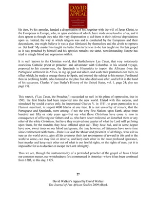 He then, by his apostles, handed a dispensation of his, together with the will of Jesus Christ, to
the Europeans in Europe, who, in open violation of which, have made merchandise of us, and it
does appear as though they take this very dispensation to aid them in their infernal depredations
upon us. Indeed, the way in which religion was and is conducted by the Europeans and their
descendants, one might believe it was a plan fabricated by themselves and the devils to oppress
us. But hark! My master has taught me better than to believe it--he has taught me that his gospel
as it was preached by himself and his apostles remains the same, notwithstanding Europe has
tried to mingle blood and oppression with it.

It is well known to the Christian world, that Bartholomew Las Casas, that very notoriously
avaricious Catholic priest or preacher, and adventurer with Columbus in his second voyage,
proposed to his countrymen, the Spaniards in Hispaniola to import the Africans from the
Portuguese settlement in Africa, to dig up gold and silver, and work their plantations for them, to
effect which, he made a voyage thence to Spain, and opened the subject to his master, Ferdinand
then in declining health, who listened to the plan: but who died soon after, and left it in the hand
of his successor, Charles V (see Butler's History of the United States, vol. 1, page 24; also see
page 25).


This wretch, ("Las Casas, the Preacher,") succeeded so well in his plans of oppression, that in
1503, the first blacks had been imported into the new world. Elated with this success, and
stimulated by sordid avarice only, he importuned Charles V. in 1511, to grant permission to a
Flemish merchant, to import 4000 blacks at one time. It is not unworthy of remark, that the
Portuguese and Spaniards, were among, if not the very first Nations upon Earth, about three
hundred and fifty or sixty years ago--But see what those Christians have come to now in
consequence of afflicting our fathers and us, who have never molested, or disturbed them or any
other of the white Christians, but have they received one quarter of what the Lord will yet bring
upon them, for the murders they have inflicted upon us?--They have had, and in some degree
have now, sweet times on our blood and groans, the time however, of bitterness have some time
since commenced with them.--There is a God the Maker and preserver of all things, who will as
sure as the world exists, give all his creatures their just recompense of reward in this and in the
world to come,--we may fool or deceive, and keep each other in the most profound ignorance,
beat murder and keep each other out of what is our lawful rights, or the rights of man, yet it is
impossible for us to deceive or escape the Lord Almighty.

Thus we see, through the instrumentality of a pretended preacher of the gospel of Jesus Christ
our common master, our wretchedness first commenced in America--where it has been continued
from 1503, to this day, 1829.



                                                27

                            David Walker’s Appeal by David Walker
                         The Journal of Pan African Studies 2009 eBook
 