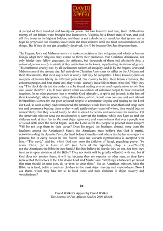 A period of three hundred and twenty-six years. But two hundred and nine, from 1620--when
twenty of our fathers were brought into Jamestown, Virginia, by a Dutch man of war, and sold
off like brutes to the highest bidders; and there is not a doubt in my mind, but that tyrants are in
hope to perpetuate our miseries under them and their children until the final consummation of all
things. But if they do not get dreadfully deceived, it will be because God has forgotten them.

The Pagans, Jews and Mahometans try to make proselytes to their religions, and whatever human
beings adopt their religions they extend to them their protection. But Christian Americans, not
only hinder their fellow creatures, the Africans, but thousands of them will absolutely beat a
coloured person nearly to death, if they catch him on his knees, supplicating the throne of grace.
This barbarous cruelty was by all the heathen nations of antiquity, and is by the Pagans, Jews and
Mahometans of the present day, left entirely to Christian Americans to inflict on the Africans and
their descendants, that their cup which is nearly full may be completed. I have known tyrants or
usurpers of human liberty in different parts of this country to take their fellow creatures, the
coloured people, and beat them until they would scarcely leave life in them; what for? Why they
say "The black devils had the audacity to be found making prayers and supplications to the God
who made them!!!!" Yes, I have known small collections of coloured people to have convened
together, for no other purpose than to worship God Almighty, in spirit and in truth, to the best of
their knowledge; when tyrants, calling themselves patrols, would also convene and wait almost
in breathless silence for the poor coloured people to commence singing and praying to the Lord
our God, as soon as they had commenced, the wretches would burst in upon them and drag them
out and commence beating them as they would rattle-snakes--many of whom, they would beat so
unmercifully, that they would hardly be able to crawl for weeks and sometimes for months. Yet
the American minister send out missionaries to convert the heathen, while they keep us and our
children sunk at their feet in the most abject ignorance and wretchedness that ever a people was
afflicted with since the world began. Will the Lord suffer this people to proceed much longer?
Will he not stop them in their career? Does he regard the heathens abroad, more than the
heathens among the Americans? Surely the Americans must believe that God is partial,
notwithstanding his Apostle Peter, declared before Cornelius and others that he has no respect to
persons, but in every nation he that feareth God and worketh righteousness is accepted with
him.--"The word," said he, which God sent unto the children of Israel, preaching peace, "by
Jesus Christ, (he is Lord of all" (see Acts of the Apostles, chap. x. v.--25—27)
not the Americans the Bible in their hands? Do they believe it? Surely they do not. See how they
treat us in open violation of the Bible!! They no doubt will be greatly offended with me, but if
God does not awaken them, it will be, because they are superior to other men, as they have
represented themselves to be. Our divine Lord and Master said, "all things whatsoever ye would
that men should do unto you, do ye even so unto them." But an American minister, with the
Bible in is hand, holds us and our children in the most abject slavery and wretchedness. Now I
ask them, would they like for us to hold them and their children in abject slavery and
wretchedness?


                                                28

                            David Walker’s Appeal by David Walker
                         The Journal of Pan African Studies 2009 eBook
 