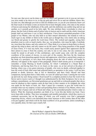 No says one, that never can be done--you are too abject and ignorant to do it--you are not men--
you were made to be slaves to us, to dig up gold and silver for us and our children. Know this,
my dear sirs, that although you treat us and our children now, as you do your domestic beast--yet
the final result of all future events are known but to God Almighty alone, who rules in the armies
of heaven and among the inhabitants of the earth, and who dethrones one earthly king and sits up
another, as it seemeth good in his holy sight. We may attribute these vicissitudes to what we
please, but the God of armies and of justice rules in heaven and in earth and the whole American
people shall see and know it yet, to their satisfaction. I have known pretended preachers of the
gospel of my Master, who not only held us as their natural inheritance, but treated us with as
much rigor as any Infidel or Deist in the world--just as though they were intent only on taking
our blood and groans to glorify the Lord Jesus Christ. The wicked and ungodly, seeing their
preachers treat us with so much cruelty, they say: our preachers, who must be right, if anybody
are, treat them like brutes, and why cannot we?--They think it is no harm to keep them in slavery
and put the whip to them, and why cannot we do the same!--They being preachers of the gospel
of Jesus Christ, if it were any harm, they would surely preach against their oppression and do
their utmost to erase it from the country; not only in one or two cities, but one continual cry
would be raised in all parts of this confederacy, and would cease only with the complete
overthrow of the system of slavery, in every part of the country. But how far the American
preachers are from preaching against slavery and oppression, which have carried their country to
the brink of a precipice; to save them from plunging down the side of which, will hardly be
affected, will appear in the sequel of this paragraph, which I shall narrate just as it transpired. I
remember a Camp Meeting in South Carolina, for which I embarked in a Steam Boat at
Charleston, and having been five or six hours on the water, we at last arrived at the place of
hearing, where was a very great concourse of people, who were no doubt, collected together to
hear the word of God, (that some had collected barely as spectators to the scene, I will not here
pretend to doubt, however, that is left to themselves and their God.) Myself and boat
companions, having been there a little while, we were all called up to hear; I among the rest went
up and took my seat--being seated, I fixed myself in a complete position to hear the word of my
Savior and to receive such as I thought was authenticated by the Holy Scriptures; but to my no
ordinary astonishment, our Reverend gentleman got up and told us (coloured people) that slaves
must be obedient to their masters--must do their duty to their masters or be whipped--the whip
was made for the backs of fools. &c. Here I pause for a moment, to give the world time to
consider what was my surprise, to hear such preaching from a minister of my Master, whose very
gospel is that of peace and not of blood and whips, as this pretended preacher tried to make us
believe. What the American preachers can think of us, I aver this day before my God, I have
never been able to define. They have newspapers and monthly periodicals, which they receive in
continual succession, but on the pages of which, you will scarcely ever find a paragraph
respecting slavery, which is ten thousand times more injurious to this country than all the other
evils put together; and which will be the final overthrow of its government, unless something is
very speedily done; for their cup is nearly full.

                                                 29

                            David Walker’s Appeal by David Walker
                         The Journal of Pan African Studies 2009 eBook
 