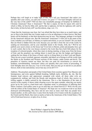Perhaps they will laugh at or make light of this; but I tell you Americans! that unless you
speedily alter your course, you and your Country are gone!!!!!! For God Almighty will tear up
the very face of the earth!!! Will not that very remarkable passage of Scripture be fulfilled on
Christian Americans? Hear it Americans!! "He that is unjust, let him be unjust still:--and he
which is filthy, let him be filthy still: and he that is righteous, let him be righteous still: and he
that is holy, let him be holy still" (see Revelation, chap. xxii. 11).

I hope that the Americans may hear, but I am afraid that they have done us so much injury, and
are so firm in the belief that our Creator made us to be an inheritance to them forever, that their
hearts will be hardened, so that their destruction may be sure. This language, perhaps is too harsh
for the American's delicate ears. But Oh Americans! Americans!! I warn you in the name of the
Lord, (whether you will hear, or forbear,) to repent and reform, or you are ruined!!! Do you think
that our blood is hidden from the Lord, because you can hide it from the rest of the world, by
sending out missionaries, and by your charitable deeds to the Greeks, Irish, &c.? Will he not
publish your secret crimes on the house top? Even here in Boston, pride and prejudice have got
to such a pitch, that in the very houses erected to the Lord, they have built little places for the
reception of coloured people, where they must sit during meeting, or keep away from the house
of God, and the preachers say nothing about it--much less go into the hedges and highways
seeking the lost sheep of the house of Israel, and try to bring them in to their Lord and Master.
There are not a more wretched, ignorant, miserable, and abject set of beings in all the world, than
the blacks in the Southern and Western sections of this country, under tyrants and devils. The
preachers of America cannot see them, but they can send out missionaries to convert the
heathens, notwithstanding. Americans! unless you speedily alter your course of proceeding, if
God Almighty does not stop you, I say it in his name, that you may go on and do as you please
forever, both in time and eternity--never fear any evil at all!!!!!!!!

Addition. The preachers and people of the United States form societies against Free Masonry and
Intemperance, and write against Sabbath breaking, Sabbath mails, Infidelity, &c. &c. But the
fountain head (slavery and oppression) compared with which, all those other evils are
comparatively nothing, and from the bloody and murderous head of which, they receive no
trifling support, is hardly noticed by the Americans. This is a fair illustration of the state of
society in this country--it shows what a bearing avarice has upon a people, when they are nearly
given up by the Lord to a hard heart and a reprobate mind, in consequence of afflicting their
fellow creatures. God suffers some to go on until they are ruined forever!!!!! Will it be the case
with the whites of the United States of America?--We hope not--we would not wish to see them
destroyed notwithstanding, they have and do now treat us more cruel than any people have
treated another, on this earth since it came from the hands of its Creator (with the exceptions of
the French and the Dutch, they treat us nearly as bad as the Americans of the United States.) The
will of God must however, in spite of us, be done.



                                                 30

                            David Walker’s Appeal by David Walker
                         The Journal of Pan African Studies 2009 eBook
 