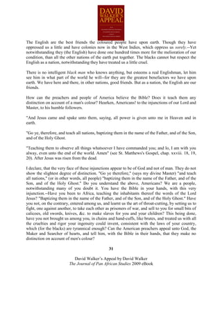 The English are the best friends the coloured people have upon earth. Though they have
oppressed us a little and have colonies now in the West Indies, which oppress us sorely.--Yet
notwithstanding they (the English) have done one hundred times more for the melioration of our
condition, than all the other nations of the earth put together. The blacks cannot but respect the
English as a nation, notwithstanding they have treated us a little cruel.

There is no intelligent black man who knows anything, but esteems a real Englishman, let him
see him in what part of the world he will--for they are the greatest benefactors we have upon
earth. We have here and there, in other nations, good friends. But as a nation, the English are our
friends.

How can the preachers and people of America believe the Bible? Does it teach them any
distinction on account of a man's colour? Hearken, Americans! to the injunctions of our Lord and
Master, to his humble followers.

"And Jesus came and spake unto them, saying, all power is given unto me in Heaven and in
earth.

"Go ye, therefore, and teach all nations, baptizing them in the name of the Father, and of the Son,
and of the Holy Ghost.

"Teaching them to observe all things whatsoever I have commanded you; and lo, I am with you
alway, even unto the end of the world. Amen" (see St. Matthews's Gospel, chap. xxviii. 18, 19,
20). After Jesus was risen from the dead.

I declare, that the very face of these injunctions appear to be of God and not of man. They do not
show the slightest degree of distinction. "Go ye therefore," (says my divine Master) "and teach
all nations," (or in other words, all people) "baptizing them in the name of the Father, and of the
Son, and of the Holy Ghost." Do you understand the above, Americans? We are a people,
notwithstanding many of you doubt it. You have the Bible in your hands, with this very
injunction.--Have you been to Africa, teaching the inhabitants thereof the words of the Lord
Jesus? "Baptizing them in the name of the Father, and of the Son, and of the Holy Ghost." Have
you not, on the contrary, entered among us, and learnt us the art of throat-cutting, by setting us to
fight, one against another, to take each other as prisoners of war, and sell to you for small bits of
calicoes, old swords, knives, &c. to make slaves for you and your children? This being done,
have you not brought us among you, in chains and hand-cuffs, like brutes, and treated us with all
the cruelties and rigor your ingenuity could invent, consistent with the laws of your country,
which (for the blacks) are tyrannical enough? Can the American preachers appeal unto God, the
Maker and Searcher of hearts, and tell him, with the Bible in their hands, that they make no
distinction on account of men's colour?

                                                 31

                            David Walker’s Appeal by David Walker
                         The Journal of Pan African Studies 2009 eBook
 