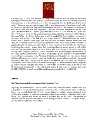 Can they say, O God! thou knowest all things--thou knowest that we make no distinction
between thy creatures, to whom we have to preach thy Word? Let them answer the Lord; and if
they cannot do it in the affirmative, have they not departed from the Lord Jesus Christ, their
master? But some may say, that they never had, or were in possession of a religion, which made
no distinction, and of course they could not have departed from it. I ask you then, in the name of
the Lord, of what kind can your religion be? Can it be that which was preached by our Lord
Jesus Christ from Heaven? I believe you cannot be so wicked as to tell him that his Gospel was
that of distinction. What can the American preachers and people take God to be? Do they believe
his words? If they do, do they believe that he will be mocked? Or do they believe, because they
are whites and we blacks, that God will have respect to them? Did not God make us all as it
seemed best to himself? What right, then, has one of us, to despise another, and to treat him
cruel, on account of his colour, which none, but the God who made it can alter? Can there be a
greater absurdity in nature, and particularly in a free republican country? But the Americans,
having introduced slavery among them, their hearts have become almost seared, as with an hot
iron, and God has nearly given them up to believe a lie in preference to the truth!!! And I am
awfully afraid that pride, prejudice, avarice and blood, will, before long prove the final ruin of
this happy republic, or land of liberty!!!! Can anything be a greater mockery of religion than the
way in which it is conducted by the Americans? It appears as though they are bent only on daring
God Almighty to do his best--they chain and handcuff us and our children and drive us around
the country like brutes, and go into the house of the God of justice to return him thanks for
having aided them in their infernal cruelties inflicted upon us. Will the Lord suffer this people to
go on much longer, taking his holy name in vain? Will he not stop them, PREACHERS and all?
O Americans! Americans!! I call God--I call angels--I call men, to witness, that your
DESTRUCTION is at hand, and will be speedily consummated unless you REPENT.



Article IV

Our Wretchedness in Consequence of the Colonizing Plan

My dearly beloved brethren:--This is a scheme on which so many able writers, together with that
very judicious coloured Baltimorean, have commented, that I feel my delicacy about touching it.
But as I am compelled to do the will of my master, I declare, I will give you my sentiments upon
it.--Previous, however, to giving my sentiments, either for or against it, I shall give that of Mr.
Henry Clay, together with that of Mr. Elias B. Caldwell, Esq. of the District of Columbia, as
extracted from the National Intelligencer, by Dr. Torrey, author of a series of "Essays on Morals,
and the Diffusion of Useful Knowledge."



                                                32

                            David Walker’s Appeal by David Walker
                         The Journal of Pan African Studies 2009 eBook
 