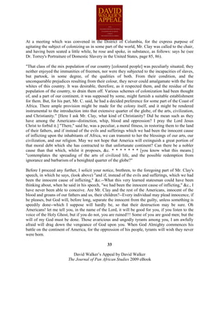 At a meeting which was convened in the District of Columbia, for the express purpose of
agitating the subject of colonizing us in some part of the world, Mr. Clay was called to the chair,
and having been seated a little while, he rose and spoke, in substance, as follows: says he (see
Dr. Torrey's Portraiture of Domestic Slavery in the United States, page 85, 86).

"That class of the mix population of our country [coloured people] was peculiarly situated; they
neither enjoyed the immunities of freemen, nor were they subjected to the incapacities of slaves,
but partook, in some degree, of the qualities of both. From their condition, and the
unconquerable prejudices resulting from their colour, they never could amalgamate with the free
whites of this country. It was desirable, therefore, as it respected them, and the residue of the
population of the country, to drain them off. Various schemes of colonization had been thought
of, and a part of our continent, it was supposed by some, might furnish a suitable establishment
for them. But, for his part, Mr. C. said, he had a decided preference for some part of the Coast of
Africa. There ample provision might be made for the colony itself, and it might be rendered
instrumental to the introduction into that extensive quarter of the globe, of the arts, civilization,
and Christianity." [Here I ask Mr. Clay, what kind of Christianity? Did he mean such as they
have among the Americans--distinction, whip, blood and oppression? I pray the Lord Jesus
Christ to forbid it.] "There," said he, was a peculiar, a moral fitness, in restoring them to the land
of their fathers, and if instead of the evils and sufferings which we had been the innocent cause
of inflicting upon the inhabitants of Africa, we can transmit to her the blessings of our arts, our
civilization, and our religion. May we not hope that America will extinguish a great portion of
that moral debt which she has contracted to that unfortunate continent? Can there be a nobler
cause than that which, whilst it proposes, &c. * * * * * * * [you know what this means.]
"contemplates the spreading of the arts of civilized life, and the possible redemption from
ignorance and barbarism of a benighted quarter of the globe?"

Before I proceed any further, I solicit your notice, brethren, to the foregoing part of Mr. Clay's
speech, in which he says, (look above) "and if, instead of the evils and sufferings, which we had
been the innocent cause of inflicting," &c.--What this very learned statesman could have been
thinking about, when he said in his speech, "we had been the innocent cause of inflicting," &c., I
have never been able to conceive. Are Mr. Clay and the rest of the Americans, innocent of the
blood and groans of our fathers and us, their children?--Every individual may plead innocence, if
he pleases, but God will, before long, separate the innocent from the guilty, unless something is
speedily done--which I suppose will hardly be, so that their destruction may be sure. Oh
Americans! let me tell you, in the name of the Lord, it will be good for you, if you listen to the
voice of the Holy Ghost, but if you do not, you are ruined!!! Some of you are good men; but the
will of my God must be done. Those avaricious and ungodly tyrants among you, I am awfully
afraid will drag down the vengeance of God upon you. When God Almighty commences his
battle on the continent of America, for the oppression of his people, tyrants will wish they never
were born.

                                                 33

                            David Walker’s Appeal by David Walker
                         The Journal of Pan African Studies 2009 eBook
 
