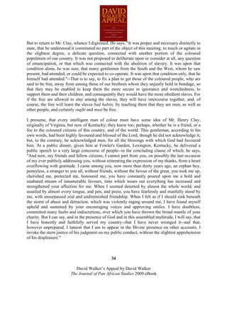 But to return to Mr. Clay, whence I digressed. He says, "It was proper and necessary distinctly to
state, that he understood it constituted no part of the object of this meeting, to touch or agitate in
the slightest degree, a delicate question, connected with another portion of the coloured
population of our country. It was not proposed to deliberate upon or consider at all, any question
of emancipation, or that which was connected with the abolition of slavery. It was upon that
condition alone, he was sure, that many gentlemen from the South and the West, whom he saw
present, had attended, or could be expected to co-operate. It was upon that condition only, that he
himself had attended."--That is to say, to fix a plan to get those of the coloured people, who are
said to be free, away from among those of our brethren whom they unjustly hold in bondage, so
that they may be enabled to keep them the more secure in ignorance and wretchedness, to
support them and their children, and consequently they would have the more obedient slaves. For
if the free are allowed to stay among the slaves, they will have intercourse together, and, of
course, the free will learn the slaves bad habits, by teaching them that they are men, as well as
other people, and certainly ought and must be free.

I presume, that every intelligent man of colour must have some idea of Mr. Henry Clay,
originally of Virginia, but now of Kentucky; they know too, perhaps, whether he is a friend, or a
foe to the coloured citizens of this country, and of the world. This gentleman, according to his
own words, had been highly favoured and blessed of the Lord, though he did not acknowledge it;
but, to the contrary, he acknowledged men, for all the blessings with which God had favoured
him. At a public dinner, given him at Fowler's Garden, Lexington, Kentucky, he delivered a
public speech to a very large concourse of people--in the concluding clause of which, he says,
"And now, my friends and fellow citizens, I cannot part from you, on possibly the last occasion
of my ever publicly addressing you, without reiterating the expression of my thanks, from a heart
overflowing with gratitude. I came among you, now more than thirty years ago, an orphan boy,
pennyless, a stranger to you all, without friends, without the favour of the great, you took me up,
cherished me, protected me, honoured me, you have constantly poured upon me a bold and
unabated stream of innumerable favours, time which wears out everything has increased and
strengthened your affection for me. When I seemed deserted by almost the whole world, and
assailed by almost every tongue, and pen, and press, you have fearlessly and manfully stood by
me, with unsurpassed zeal and undiminished friendship. When I felt as if I should sink beneath
the storm of abuse and detraction, which was violently raging around me, I have found myself
upheld and sustained by your encouraging voices and approving smiles. I have doubtless,
committed many faults and indiscretions, over which you have thrown the broad mantle of your
charity. But I can say, and in the presence of God and in this assembled multitude, I will say, that
I have honestly and faithfully served my country--that I have never wronged it--and that,
however unprepared, I lament that I am to appear in the Divine presence on other accounts, I
invoke the stern justice of his judgment on my public conduct, without the slightest apprehension
of his displeasure."



                                                 34

                            David Walker’s Appeal by David Walker
                         The Journal of Pan African Studies 2009 eBook
 