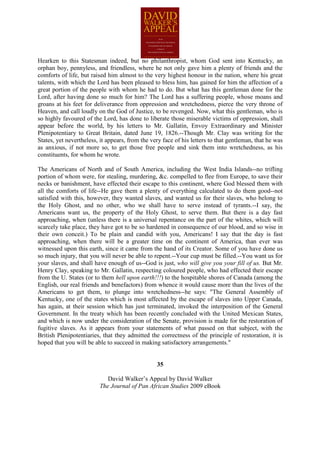 Hearken to this Statesman indeed, but no philanthropist, whom God sent into Kentucky, an
orphan boy, pennyless, and friendless, where he not only gave him a plenty of friends and the
comforts of life, but raised him almost to the very highest honour in the nation, where his great
talents, with which the Lord has been pleased to bless him, has gained for him the affection of a
great portion of the people with whom he had to do. But what has this gentleman done for the
Lord, after having done so much for him? The Lord has a suffering people, whose moans and
groans at his feet for deliverance from oppression and wretchedness, pierce the very throne of
Heaven, and call loudly on the God of Justice, to be revenged. Now, what this gentleman, who is
so highly favoured of the Lord, has done to liberate those miserable victims of oppression, shall
appear before the world, by his letters to Mr. Gallatin, Envoy Extraordinary and Minister
Plenipotentiary to Great Britain, dated June 19, 1826.--Though Mr. Clay was writing for the
States, yet nevertheless, it appears, from the very face of his letters to that gentleman, that he was
as anxious, if not more so, to get those free people and sink them into wretchedness, as his
constituents, for whom he wrote.

The Americans of North and of South America, including the West India Islands--no trifling
portion of whom were, for stealing, murdering, &c. compelled to flee from Europe, to save their
necks or banishment, have effected their escape to this continent, where God blessed them with
all the comforts of life--He gave them a plenty of everything calculated to do them good--not
satisfied with this, however, they wanted slaves, and wanted us for their slaves, who belong to
the Holy Ghost, and no other, who we shall have to serve instead of tyrants.--I say, the
Americans want us, the property of the Holy Ghost, to serve them. But there is a day fast
approaching, when (unless there is a universal repentance on the part of the whites, which will
scarcely take place, they have got to be so hardened in consequence of our blood, and so wise in
their own conceit.) To be plain and candid with you, Americans! I say that the day is fast
approaching, when there will be a greater time on the continent of America, than ever was
witnessed upon this earth, since it came from the hand of its Creator. Some of you have done us
so much injury, that you will never be able to repent.--Your cup must be filled.--You want us for
your slaves, and shall have enough of us--God is just, who will give you your fill of us. But Mr.
Henry Clay, speaking to Mr. Gallatin, respecting coloured people, who had effected their escape
from the U. States (or to them hell upon earth!!!) to the hospitable shores of Canada (among the
English, our real friends and benefactors) from whence it would cause more than the lives of the
Americans to get them, to plunge into wretchedness--he says: "The General Assembly of
Kentucky, one of the states which is most affected by the escape of slaves into Upper Canada,
has again, at their session which has just terminated, invoked the interposition of the General
Government. In the treaty which has been recently concluded with the United Mexican States,
and which is now under the consideration of the Senate, provision is made for the restoration of
fugitive slaves. As it appears from your statements of what passed on that subject, with the
British Plenipotentiaries, that they admitted the correctness of the principle of restoration, it is
hoped that you will be able to succeed in making satisfactory arrangements."


                                                 35

                            David Walker’s Appeal by David Walker
                         The Journal of Pan African Studies 2009 eBook
 