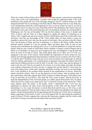 There are a series of these letters, all of which are to the same amount; some however, presenting
a face more of his own responsibility. I wonder what would this gentleman think, if the Lord
should give him among the rest of his blessings enough of slaves? Could he blame any other
being but himself? Do we not belong to the Holy Ghost? What business has he or any body else,
to be sending letters about the world respecting us? Can we not go where we want to, as well as
other people, only if we obey the voice of the Holy Ghost? This gentleman, (Mr. Henry Clay) not
only took an active part in this colonizing plan, but was absolutely chairman of a meeting held at
Washington, the 21st day of December 1816 (in the first edition of this work, it should read
1816, as above, and not 1826, as it there appears) to agitate the subject of colonizing us in
Africa.--Now I appeal and ask every citizen of these United States and of the world, both white
and black, who has any knowledge of Mr. Clay's public labor for these States--I want you
candidly to answer the Lord, who sees the secrets of our hearts.--Do you believe that Mr. Henry
Clay, late Secretary of State, and now in Kentucky, is a friend to the blacks, further, than his
personal interest extends? Is it not his greatest object and glory upon earth, to sink us into
miseries and wretchedness by making slaves of us, to work his plantation to enrich him and his
family? Does he care a pinch of snuff about Africa--whether it remains a land of Pagans and of
blood, or of Christians, so long as he gets enough of her sons and daughters to dig up gold and
silver for him? If he had no slaves, and could obtain them in no other way if it were not,
repugnant to the laws of his country, which prohibit the importation of slaves (which act was,
indeed, more through apprehension than humanity) would he not try to import a few from Africa,
to work his farm? Would he work in the hot sun to earn his bread, if he could make an African
work for nothing, particularly, if he could keep him in ignorance and make him believe that God
made him for nothing else but to work for him? Is not Mr. Clay a white man, and too delicate to
work in the hot sun!! Was he not made by his Creator to sit in the shade, and make the blacks
work without remuneration for their services, to support him and his family!!! I have been for
some time taking notice of this man's speeches and public writings, but never to my knowledge
have I seen anything in his writings which insisted on the emancipation of slavery, which has
almost ruined his country. Thus we see the depravity of men's hearts, when in pursuit only of
gain--particularly when they oppress their fellow creatures to obtain that gain--God suffers some
to go on until they are lost forever. This same Mr. Clay, wants to know, what he has done, to
merit the disapprobation of the American people. In a public speech delivered by him, he asked:
"Did I involve my country in an unnecessary war?" to merit the censure of the Americans--"Did I
bring obloquy upon the nation, or the people whom I represented?--did I ever lose any
opportunity to advance the fame, honor and prosperity of this State and the Union?" How
astonishing it is, for a man who knows so much about God and his ways, as Mr. Clay, to ask
such frivolous questions? Does he believe that a man of his talents and standing in the midst of a
people, will get along unnoticed by the penetrating and all seeing eye of God, who is continually
taking cognizance of the hearts of men? Is not God against him, for advocating the murderous
cause of slavery? If God is against him, what can the Americans, together with the whole world
do for him? Can they save him from the hand of the Lord Jesus Christ?


                                               36

                           David Walker’s Appeal by David Walker
                        The Journal of Pan African Studies 2009 eBook
 
