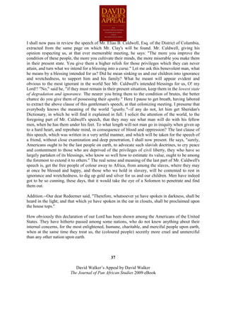 I shall now pass in review the speech of Mr. Elias B. Caldwell, Esq. of the District of Columbia,
extracted from the same page on which Mr. Clay's will be found. Mr. Caldwell, giving his
opinion respecting us, at that ever memorable meeting, he says: "The more you improve the
condition of these people, the more you cultivate their minds, the more miserable you make them
in their present state. You give them a higher relish for those privileges which they can never
attain, and turn what we intend for a blessing into a curse." Let me ask this benevolent man, what
he means by a blessing intended for us? Did he mean sinking us and our children into ignorance
and wretchedness, to support him and his family? What he meant will appear evident and
obvious to the most ignorant in the world See Mr. Caldwell's intended blessings for us, O! my
Lord!! "No," said he, "if they must remain in their present situation, keep them in the lowest state
of degradation and ignorance. The nearer you bring them to the condition of brutes, the better
chance do you give them of possessing their apathy." Here I pause to get breath, having labored
to extract the above clause of this gentleman's speech, at that colonizing meeting. I presume that
everybody knows the meaning of the world "apathy,"--if any do not, let him get Sheridan's
Dictionary, in which he will find it explained in full. I solicit the attention of the world, to the
foregoing part of Mr. Caldwell's speech, that they may see what man will do with his fellow
men, when he has them under his feet. To what length will not man go in iniquity when given up
to a hard heart, and reprobate mind, in consequence of blood and oppression? The last clause of
this speech, which was written in a very artful manner, and which will be taken for the speech of
a friend, without close examination and deep penetration, I shall now present. He says, "surely,
Americans ought to be the last people on earth, to advocate such slavish doctrines, to cry peace
and contentment to those who are deprived of the privileges of civil liberty, they who have so
largely partaken of its blessings, who know so well how to estimate its value, ought to be among
the foremost to extend it to others." The real sense and meaning of the last part of Mr. Caldwell's
speech is, get the free people of colour away to Africa, from among the slaves, where they may
at once be blessed and happy, and those who we hold in slavery, will be contented to rest in
ignorance and wretchedness, to dig up gold and silver for us and our children. Men have indeed
got to be so cunning, these days, that it would take the eye of a Solomon to penetrate and find
them out.

Addition.--Our dear Redeemer said, "Therefore, whatsoever ye have spoken in darkness, shall be
heard in the light; and that which ye have spoken in the ear in closets, shall be proclaimed upon
the house tops."

How obviously this declaration of our Lord has been shown among the Americans of the United
States. They have hitherto passed among some nations, who do not know anything about their
internal concerns, for the most enlightened, humane, charitable, and merciful people upon earth,
when at the same time they treat us, the (coloured people) secretly more cruel and unmerciful
than any other nation upon earth.



                                                37

                            David Walker’s Appeal by David Walker
                         The Journal of Pan African Studies 2009 eBook
 