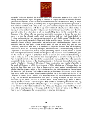 It is a fact, that in our Southern and Western States, there are millions who hold us in chains or in
slavery, whose greatest object and glory, is centered in keeping us sunk in the most profound
ignorance and stupidity, to make us work without remunerations for our services. Many of whom
if they catch a coloured person, whom they hold in unjust ignorance, slavery and degradation, to
them and their children, with a book in his hand, will beat him nearly to death. I heard a wretch
in the state of North Carolina said, that if any man would teach a black person whom he held in
slavery, to spell, read or write, he would prosecute him to the very extent of the law.--Said the
ignorant wretch. It is a fact, that in all our Slave-holding States (in the countries) there are
thousands of the whites, who are almost as ignorant in comparison as horses, the most they
know, is to beat the coloured people, which some of them shall have their hearts full of yet.
"a Nigar, ought not to have any more sense than enough to work for his master." May I not ask to
fatten the wretch and his family?--These and similar cruelties these Christians have been for
hundreds of years inflicting on our fathers and us in the dark, God has however, very recently
published some of their secret crimes on the house top, that the world may gaze on their
Christianity and see of what kind it is composed.--Georgia for instance, God has completely
shown to the world, the Christianity among its white inhabitants. A law has recently passed the
Legislature of this republican State (Georgia) prohibiting all free or slave persons of colour,
from learning to read or write; another law has passed the republican House of Delegates, (but
not the Senate) in Virginia, to prohibit all persons of colour, (free and slave) from learning to
read or write, and even to hinder them from meeting together in order to worship our maker!
Now I solemnly appeal, to the most skilful historians in the world, and all those who are mostly
acquainted with the histories of the Antediluvians and of Sodom and Gomorrah, to show me a
parallel of barbarity. Christians!! Christians!!! I dare you to show me a parallel of cruelties in
the annals of Heathens or of Devils, with those of Ohio, Virginia and of Georgia--know the
world that these things were before done in the dark, or in a corner under a garb of humanity and
religion. God has however, taken of the fig-leaf covering, and made them expose themselves on
the house top. I tell you that God works in many ways his wonders to perform, he will unless
they repent, make them expose themselves enough more yet to the world.--See the acts of the
Christians in Florida, South Carolina, And Kentucky--was it not for the reputation of the house
of my Lord and Master, I would mention here, an act of cruelty inflicted a few days since on a
black man, by the white Christians in The Park Street Church, in this (City) Which Is Almost
Enough To Make Demons Themselves Quake And Tremble in Their Firey Habitations.--Oh! My
Lord How Refined In Iniquity the whites have got to be in consequence of our blood. The Blood
of our fathers who have been murdered by the whites, and the groans of our Brethren, who are
now held in cruel ignorance, wretchedness and slavery by them, cry aloud to the Maker of
Heaven and of earth, against the whole continent of America, for redresses.




                                                 38

                            David Walker’s Appeal by David Walker
                         The Journal of Pan African Studies 2009 eBook
 