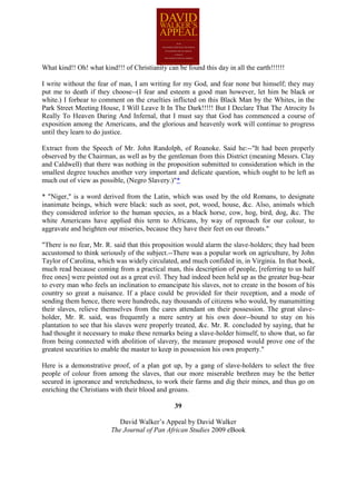 What kind!! Oh! what kind!!! of Christianity can be found this day in all the earth!!!!!!

I write without the fear of man, I am writing for my God, and fear none but himself; they may
put me to death if they choose--(I fear and esteem a good man however, let him be black or
white.) I forbear to comment on the cruelties inflicted on this Black Man by the Whites, in the
Park Street Meeting House, I Will Leave It In The Dark!!!!! But I Declare That The Atrocity Is
Really To Heaven Daring And Infernal, that I must say that God has commenced a course of
exposition among the Americans, and the glorious and heavenly work will continue to progress
until they learn to do justice.

Extract from the Speech of Mr. John Randolph, of Roanoke. Said he:--"It had been properly
observed by the Chairman, as well as by the gentleman from this District (meaning Messrs. Clay
and Caldwell) that there was nothing in the proposition submitted to consideration which in the
smallest degree touches another very important and delicate question, which ought to be left as
much out of view as possible, (Negro Slavery.)"*

* "Niger," is a word derived from the Latin, which was used by the old Romans, to designate
inanimate beings, which were black: such as soot, pot, wood, house, &c. Also, animals which
they considered inferior to the human species, as a black horse, cow, hog, bird, dog, &c. The
white Americans have applied this term to Africans, by way of reproach for our colour, to
aggravate and heighten our miseries, because they have their feet on our throats."

"There is no fear, Mr. R. said that this proposition would alarm the slave-holders; they had been
accustomed to think seriously of the subject.--There was a popular work on agriculture, by John
Taylor of Carolina, which was widely circulated, and much confided in, in Virginia. In that book,
much read because coming from a practical man, this description of people, [referring to us half
free ones] were pointed out as a great evil. They had indeed been held up as the greater bug-bear
to every man who feels an inclination to emancipate his slaves, not to create in the bosom of his
country so great a nuisance. If a place could be provided for their reception, and a mode of
sending them hence, there were hundreds, nay thousands of citizens who would, by manumitting
their slaves, relieve themselves from the cares attendant on their possession. The great slave-
holder, Mr. R. said, was frequently a mere sentry at his own door--bound to stay on his
plantation to see that his slaves were properly treated, &c. Mr. R. concluded by saying, that he
had thought it necessary to make these remarks being a slave-holder himself, to show that, so far
from being connected with abolition of slavery, the measure proposed would prove one of the
greatest securities to enable the master to keep in possession his own property."

Here is a demonstrative proof, of a plan got up, by a gang of slave-holders to select the free
people of colour from among the slaves, that our more miserable brethren may be the better
secured in ignorance and wretchedness, to work their farms and dig their mines, and thus go on
enriching the Christians with their blood and groans.

                                                39

                            David Walker’s Appeal by David Walker
                         The Journal of Pan African Studies 2009 eBook
 