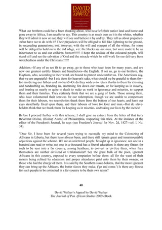 What our brethren could have been thinking about, who have left their native land and home and
gone away to Africa, I am unable to say. This country is as much ours as it is the whites, whether
they will admit it now or not, they will see and believe it by and by. They tell us about prejudice-
-what have we to do with it? Their prejudices will be obliged to fall like lightning to the ground,
in succeeding generations; not, however, with the will and consent of all the whites, for some
will be obliged to hold on to the old adage, viz: the blacks are not men, but were made to be an
inheritance to us and our children forever!!!!!! I hope the residue of the coloured people, will
stand still and see the salvation of God and the miracle which he will work for our delivery from
wretchedness under the Christians!!!!!!

Addition.--If any of us see fit to go away, go to those who have been for many years, and are
now our greatest earthly friends and benefactors--the English. If not so, go to our brethren, the
Haytians, who, according to their word, are bound to protect and comfort us. The Americans say,
that we are ungrateful--but I ask them for heaven's sake, what should we be grateful to them for--
for murdering our fathers and mothers?--Or do they wish us to return thanks to them for chaining
and handcuffing us, branding us, cramming fire down our throats, or for keeping us in slavery,
and beating us nearly or quite to death to make us work in ignorance and miseries, to support
them and their families. They certainly think that we are a gang of fools. Those among them,
who have volunteered their services for our redemption, though we are unable to compensate
them for their labours, we nevertheless thank them from the bottom of our hearts, and have our
eyes steadfastly fixed upon them, and their labours of love for God and man.--But do slave-
holders think that we thank them for keeping us in miseries, and taking our lives by the inches?

Before I proceed further with this scheme, I shall give an extract from the letter of that truly
Reverend Divine, (Bishop Allen,) of Philadelphia, respecting this trick. At the instance of the
editor of the Freedom's Journal, he says (see Freedom's Journal for Nov. 2d, 1827--vol. I, No.
34).

"Dear Sir, I have been for several years trying to reconcile my mind to the Colonizing of
Africans in Liberia, but there have always been, and there still remain great and insurmountable
objections against the scheme. We are an unlettered people, brought up in ignorance, not one in a
hundred can read or write, not one in a thousand has a liberal education; is there any fitness for
such to be sent into a far country, among heathens, to convert or civilize them, when they
themselves are neither civilized or Christianized? See the great bulk of the poor, ignorant
Africans in this country, exposed to every temptation before them: all for the want of their
morals being refined by education and proper attendance paid unto them by their owners, or
those who had the charge of them. It is said by the Southern slave-holders, that the more ignorant
they can bring up the Africans, the better slaves they make, ('go and come.') Is there any fitness
for such people to be colonized in a far country to be their own rulers?



                                                40

                            David Walker’s Appeal by David Walker
                         The Journal of Pan African Studies 2009 eBook
 