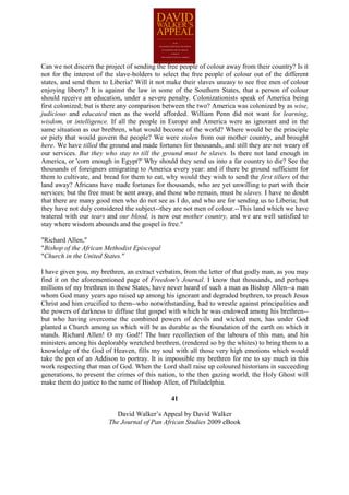 Can we not discern the project of sending the free people of colour away from their country? Is it
not for the interest of the slave-holders to select the free people of colour out of the different
states, and send them to Liberia? Will it not make their slaves uneasy to see free men of colour
enjoying liberty? It is against the law in some of the Southern States, that a person of colour
should receive an education, under a severe penalty. Colonizationists speak of America being
first colonized; but is there any comparison between the two? America was colonized by as wise,
judicious and educated men as the world afforded. William Penn did not want for learning,
wisdom, or intelligence. If all the people in Europe and America were as ignorant and in the
same situation as our brethren, what would become of the world? Where would be the principle
or piety that would govern the people? We were stolen from our mother country, and brought
here. We have tilled the ground and made fortunes for thousands, and still they are not weary of
our services. But they who stay to till the ground must be slaves. Is there not land enough in
America, or 'corn enough in Egypt?' Why should they send us into a far country to die? See the
thousands of foreigners emigrating to America every year: and if there be ground sufficient for
them to cultivate, and bread for them to eat, why would they wish to send the first tillers of the
land away? Africans have made fortunes for thousands, who are yet unwilling to part with their
services; but the free must be sent away, and those who remain, must be slaves. I have no doubt
that there are many good men who do not see as I do, and who are for sending us to Liberia; but
they have not duly considered the subject--they are not men of colour.--This land which we have
watered with our tears and our blood, is now our mother country, and we are well satisfied to
stay where wisdom abounds and the gospel is free."

"Richard Allen,"
"Bishop of the African Methodist Episcopal
"Church in the United States."

I have given you, my brethren, an extract verbatim, from the letter of that godly man, as you may
find it on the aforementioned page of Freedom's Journal. I know that thousands, and perhaps
millions of my brethren in these States, have never heard of such a man as Bishop Allen--a man
whom God many years ago raised up among his ignorant and degraded brethren, to preach Jesus
Christ and him crucified to them--who notwithstanding, had to wrestle against principalities and
the powers of darkness to diffuse that gospel with which he was endowed among his brethren--
but who having overcome the combined powers of devils and wicked men, has under God
planted a Church among us which will be as durable as the foundation of the earth on which it
stands. Richard Allen! O my God!! The bare recollection of the labours of this man, and his
ministers among his deplorably wretched brethren, (rendered so by the whites) to bring them to a
knowledge of the God of Heaven, fills my soul with all those very high emotions which would
take the pen of an Addison to portray. It is impossible my brethren for me to say much in this
work respecting that man of God. When the Lord shall raise up coloured historians in succeeding
generations, to present the crimes of this nation, to the then gazing world, the Holy Ghost will
make them do justice to the name of Bishop Allen, of Philadelphia.

                                               41

                           David Walker’s Appeal by David Walker
                        The Journal of Pan African Studies 2009 eBook
 