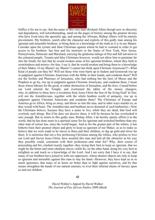 Suffice it for me to say, that the name of this very man (Richard Allen) though now in obscurity
and degradation, will notwithstanding, stand on the pages of history among the greatest divines
who have lived since the apostolic age, and among the Africans, Bishop Allen's will be entirely
pre-eminent. My brethren, search after the character and exploits of this godly man among his
ignorant and miserable brethren, to bring them to a knowledge of the truth as it is in our Master.
Consider upon the tyrants and false Christians against whom he had to contend in order to get
access to his brethren. See him and his ministers in the States of New York, New Jersey,
Pennsylvania, Delaware and Maryland, carrying the gladsome tidings of free and full salvation to
the coloured people. Tyrants and false Christians however, would not allow him to penetrate far
into the South, for fear that he would awaken some of his ignorant brethren, whom they held in
wretchedness and misery--for fear, I say it, that he would awaken and bring them to a knowledge
of their Maker. O my Master! my Master! I cannot but think upon Christian Americans!!!--What
Kind of people can they be? Will not those who were burnt up in Sodom and Gomorrah rise up
in judgment against Christian Americans with the Bible in their hands, and condemn them? Will
not the Scribes and Pharisees of Jerusalem, who had nothing but the laws of Moses and the
Prophets to go by, rise up in judgment against Christian Americans, and condemn them, I mean
those whose labours for the good, or rather destruction of Jerusalem, and the Jews. Ceased before
our Lord entered the Temple, and overturned the tables of the money changers;
who, in addition to these have a revelation from Jesus Christ the Son of the living God? In fine,
will not the Antediluvians, together with the whole heathen world of antiquity, rise up in
judgment against Christian Americans and condemn them? The Christians of Europe and
America go to Africa, bring us away, and throw us into the seas, and in other ways murder us, as
they would wild beast. The Antediluvians and heathens never dreamed of such barbarities.--Now
the Christians believe, because they have a name to live, while they are dead, that God will
overlook such things. But if he does not deceive them, it will be because he has overlooked it
sure enough. But to return to this godly man, Bishop Allen. I do hereby openly affirm it to the
world, that he has done more in a spiritual sense for his ignorant and wretched brethren than any
other man of colour has, since the world began. And as for the greater part of the whites, it has
hitherto been their greatest object and glory to keep us ignorant of our Maker, so as to make us
believe that we were made to be slaves to them and their children, to dig up gold and silver for
them. It is notorious that not a few professing Christians among the whites, who profess to love
our Lord and Savior Jesus Christ, have assailed this man and laid all the obstacles in his way
they possibly could, consistent with their profession--and what for? Why, their course of
proceeding and his, clashed exactly together--they trying their best to keep us ignorant, that we
might be the better and more obedient slaves--while he, on the other hand, doing his very best to
enlighten us and teach us a knowledge of the Lord. And I am sorry that I have it to say, that
many of our brethren have joined in with our oppressors, whose dearest objects are only to keep
us ignorant and miserable against this man to stay his hand.--However, they have kept us in so
much ignorance, that many of us know no better than to fight against ourselves, and by that
means strengthen the hands of our natural enemies, to rivet their infernal chains of slavery upon
us and our children.

                                               42

                           David Walker’s Appeal by David Walker
                        The Journal of Pan African Studies 2009 eBook
 