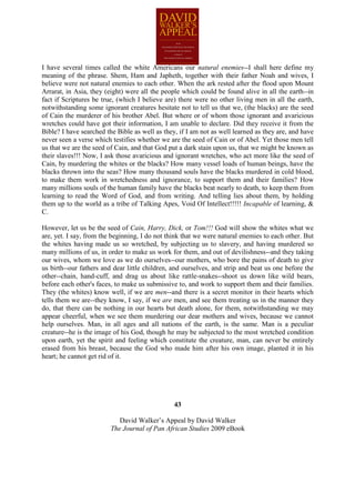 I have several times called the white Americans our natural enemies--I shall here define my
meaning of the phrase. Shem, Ham and Japheth, together with their father Noah and wives, I
believe were not natural enemies to each other. When the ark rested after the flood upon Mount
Arrarat, in Asia, they (eight) were all the people which could be found alive in all the earth--in
fact if Scriptures be true, (which I believe are) there were no other living men in all the earth,
notwithstanding some ignorant creatures hesitate not to tell us that we, (the blacks) are the seed
of Cain the murderer of his brother Abel. But where or of whom those ignorant and avaricious
wretches could have got their information, I am unable to declare. Did they receive it from the
Bible? I have searched the Bible as well as they, if I am not as well learned as they are, and have
never seen a verse which testifies whether we are the seed of Cain or of Abel. Yet those men tell
us that we are the seed of Cain, and that God put a dark stain upon us, that we might be known as
their slaves!!! Now, I ask those avaricious and ignorant wretches, who act more like the seed of
Cain, by murdering the whites or the blacks? How many vessel loads of human beings, have the
blacks thrown into the seas? How many thousand souls have the blacks murdered in cold blood,
to make them work in wretchedness and ignorance, to support them and their families? How
many millions souls of the human family have the blacks beat nearly to death, to keep them from
learning to read the Word of God, and from writing. And telling lies about them, by holding
them up to the world as a tribe of Talking Apes, Void Of Intellect!!!!! Incapable of learning, &
C.

However, let us be the seed of Cain, Harry, Dick, or Tom!!! God will show the whites what we
are, yet. I say, from the beginning, I do not think that we were natural enemies to each other. But
the whites having made us so wretched, by subjecting us to slavery, and having murdered so
many millions of us, in order to make us work for them, and out of devilishness--and they taking
our wives, whom we love as we do ourselves--our mothers, who bore the pains of death to give
us birth--our fathers and dear little children, and ourselves, and strip and beat us one before the
other--chain, hand-cuff, and drag us about like rattle-snakes--shoot us down like wild bears,
before each other's faces, to make us submissive to, and work to support them and their families.
They (the whites) know well, if we are men--and there is a secret monitor in their hearts which
tells them we are--they know, I say, if we are men, and see them treating us in the manner they
do, that there can be nothing in our hearts but death alone, for them, notwithstanding we may
appear cheerful, when we see them murdering our dear mothers and wives, because we cannot
help ourselves. Man, in all ages and all nations of the earth, is the same. Man is a peculiar
creature--he is the image of his God, though he may be subjected to the most wretched condition
upon earth, yet the spirit and feeling which constitute the creature, man, can never be entirely
erased from his breast, because the God who made him after his own image, planted it in his
heart; he cannot get rid of it.




                                                43

                            David Walker’s Appeal by David Walker
                         The Journal of Pan African Studies 2009 eBook
 