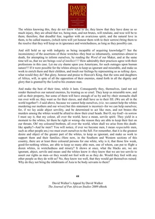 The whites knowing this, they do not know what to do; they know that they have done us so
much injury, they are afraid that we, being men, and not brutes, will retaliate, and woe will be to
them; therefore, that dreadful fear, together with an avaricious spirit, and the natural love in
them, to be called masters, (which term will yet honour them with to their sorrow) bring them to
the resolve that they will keep us in ignorance and wretchedness, as long as they possibly can.

And still hold us up with indignity as being incapable of acquiring knowledge!!! See the
inconsistency of the assertions of those wretches--they beat us inhumanely, sometimes almost to
death, for attempting to inform ourselves, by reading the Word of our Maker, and at the same
time tell us, that we are beings void of intellect!!!! How admirably their practices agree with their
professions in this case. Let me cry shame upon you Americans, for such outrages upon human
nature!!! If it were possible for the whites always to keep us ignorant and miserable, and make us
work to enrich them and their children, and insult our feelings by representing us as talking Apes,
what would they do? But glory, honour and praise to Heaven's King, that the sons and daughters
of Africa, will, in spite of all the opposition of their enemies, stand forth in all the dignity and
glory that is granted by the Lord to his creature man.

And make the best of their time, while it lasts. Consequently they, themselves, (and not us)
render themselves our natural enemies, by treating us so cruel. They keep us miserable now, and
call us their property, but some of them will have enough of us by and by--their stomachs shall
run over with us; they want us for their slaves, and shall have us to their fill. (We are all in the
world together!!--I said above, because we cannot help ourselves, (viz. we cannot help the whites
murdering our mothers and our wives) but this statement is incorrect--for we can help ourselves;
for, if we lay aside abject servility, and be determined to act like men, and not brutes--the
murders among the whites would be afraid to show their cruel heads. But O, my God!--in sorrow
I must say it, that my colour, all over the world, have a mean, servile spirit. They yield in a
moment to the whites, let them be right or wrong--the reason they are able to keep their feet on
our throats. Oh! my coloured brethren, all over the world, when shall we arise from this death-
like apathy?--And be men!! You will notice, if ever we become men, I mean respectable men,
such as other people are,) we must exert ourselves to the full. For remember, that it is the greatest
desire and object of the greater part of the whites, to keep us ignorant, and make us work to
support them and their families.--Here now, in the Southern and Western sections of this
country, there are at least three coloured persons for one white, why is it, that those few weak,
good-for-nothing whites, are able to keep so many able men, one of whom, can put to flight a
dozen whites, in wretchedness and misery? It shows at once, what the blacks are, we are
ignorant, abject, servile and mean--and the whites know it--they know that we are too servile to
assert our rights as men--or they would not fool with us as they do. Would they fool with any
other people as they do with us? No, they know too well, that they would get themselves ruined.
Why do they not bring the inhabitants of Asia to be body servants to them?



                                                 44

                            David Walker’s Appeal by David Walker
                         The Journal of Pan African Studies 2009 eBook
 