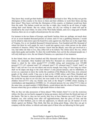 They know they would get their bodies rent and torn from head to foot. Why do they not get the
Aborigines of this country to be slaves to them and their children, to work their farms and dig
their mines? They know well that the Aborigines of this country, or (Indians) would tear them
from the earth. The Indians would not rest day or night, they would be up all times of night,
cutting their cruel throats. But my colour, (some, not all,) are willing to stand still and be
murdered by the cruel whites. In some of the West-India Islands, and over a large part of South
America, there are six or eight coloured persons for one white.

For instance in the two States of Georgia, and South Carolina, there are, perhaps, not much short
of six or seven hundred thousand persons of colour; and if I was a gambling character, I would
not be afraid to stake down upon the board five cents against ten, that there are in the single State
of Virginia, five or six hundred thousand Coloured persons. Four hundred and fifty thousand of
whom (let them be well equipt for war) I would put against every white person on the whole
continent of America. (Why? why because I know that the Blacks, once they get involved in a
war, had rather die than to live, they either kill or be killed.) The whites know this too, which
make them quake and tremble. To show the world further, how servile the coloured people are, I
will only hold up to view, the one Island of Jamaica, as a specimen of our meanness.

In that Island, there are three hundred and fifty thousand souls--of whom fifteen thousand are
whites, the remainder, three hundred and thirty-five thousand are coloured people! and this
Island is ruled by the white people!!!!!!!! (15,000) ruling and tyrannizing over 335,000
persons!!!!!!!!--O! coloured men!! O! coloured men!!! O! coloured men!!!! Look!! look!!! at
this!!!! and, tell me if we are not abject and servile enough, how long, O! how long my colour
shall we be dupes and dogs to the cruel whites?--I only passed Jamaica, and its inhabitants, in
review as a specimen to show the world, the condition of the Blacks at this time, now coloured
people of the whole world, I beg you to look at the (15000 white,) and (Three Hundred and
Thirty-five Thousand coloured people) in that Island, and tell me how can the white tyrants of
the world but say that we are not men, but were made to be slaves and Dogs to them and their
children forever!!!!!!!--why my friends only look at the thing!!!! (15000) whites keeping in
wretchedness and degradation (335000) viz. 22 coloured persons for one white!!!!!!!!) when at
the same time, an equal number (15000) Blacks, would almost take the whole of South America,
because where they go as soldiers to fight death follows in their train.

Why do they not take possession of those places? Who hinders them? It is not the avaricious
whites--for they are too busily engaged in laying up money--derived from the blood and tears of
the blacks. The fact is, they are too servile, they love to have Masters too well!! Some of our
brethren, too, who seeking more after self aggrandizement, than the glory of God, and the
welfare of their brethren, join in with our oppressors, to ridicule and say all manner of evils
falsely against our Bishop. They think, that they are doing great things, when they can get in
company with the whites, to ridicule and make sport of those who are labouring for their good.


                                                 45

                            David Walker’s Appeal by David Walker
                         The Journal of Pan African Studies 2009 eBook
 