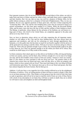 Poor ignorant creatures, they do not know that the sole aim and object of the whites, are only to
make fools and slaves of them, and put the whip to them, and make them work to support them
and their families. But I do say, that no man, can well be a despiser of Bishop Allen, for his
public labours among us, unless he is a despiser of God and of Righteousness. Thus, we see, my
brethren, the two very opposite positions of those great men, who have written respecting this
"Colonizing Plan." (Mr. Clay and his slave-holding party,) men who are resolved to keep us in
eternal wretchedness, are also bent upon sending us to Liberia. While the Reverend Bishop
Allen, and his party, men who have the fear of God, and the wellfare of their brethren at heart.
The Bishop, in particular, whose labours for the salvation of his brethren, are well known to a
large part of those, who dwell in the United States, are completely opposed to the plan--and
advise us to stay where we are.

Now we have to determine whose advice we will take respecting this all important matter,
whether we will adhere to Mr. Clay and his slave holding party, who have always been our
oppressors and murderers, and who are for colonizing us, more through apprehension than
humanity, or to this godly man who has done so much for our benefit, together with the advice of
all the good and wise among us and the whites. Will any of us leave our homes and go to Africa?
I hope not. Those who are ignorant enough to go to Africa, the coloured people ought to be glad
to have them go, for if they are ignorant enough to let the whites fool them off to Africa, they
would be no small injury to us if they reside in this country.

Let them commence their attack upon us as they did on our brethren in Ohio, driving and beating
us from our country, and my soul for theirs, they will have enough of it. Let no man of us budge
one step, and let slave-holders come to beat us from our country. America is more our country,
than it is the whites--we have enriched it with our blood and tears. The greatest riches in all
America have arisen from our blood and tears:--and will they drive us from our property and
homes, which we have earned with our blood? They must look sharp or this very thing will bring
swift destruction upon them. The Americans have got so fat on our blood and groans, that they
have almost forgotten the God of armies. But let them go on.

Addition.--I will give here a very imperfect list of the cruelties inflicted on us by the enlightened
Christians of America.--First, no trifling portion of them will beat us nearly to death, if they find
us on our knees praying to God.--They hinder us from going to hear the word of God--they keep
us sunk in ignorance, and will not let us learn to read the word of God, nor write--If they find us
with a book of any description in our hand, they will beat us nearly to death--they are so afraid
we will learn to read, and enlighten our dark and benighted minds.




                                                 46

                            David Walker’s Appeal by David Walker
                         The Journal of Pan African Studies 2009 eBook
 