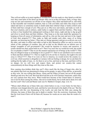 They will not suffer us to meet together to worship the God who made us--they brand us with hot
iron--they cram bolts of fire down our throats--they cut us as they do horses, bulls, or hogs--they
crop our ears and sometimes cut off bits of our tongues--they chain and hand-cuff us, and while
in that miserable and wretched condition, beat us with cow-hides and clubs--they keep us half
naked and starve us sometimes nearly to death under their infernal whips or lashes (which some
of them shall have enough of yet)--They put on us fifty-sixes and chains, and make us work in
that cruel situation, and in sickness, under lashes to support them and their families.--They keep
us three or four hundred feet underground working in their mines, night and day to dig up gold
and silver to enrich them and their children.--They keep us in the most death-like ignorance by
keeping us from all source of information, and call us, who are free men and next to the Angels
of God, their property!!!!!! They make us fight and murder each other, many of us being
ignorant, not knowing any better.--They take us, (being ignorant,) and put us as drivers one over
the other, and make us afflict each other as bad as they themselves afflict us--and to crown the
whole of this catalogue of cruelties, they tell us that we the (blacks) are an inferior race of
beings! incapable of self government!!--We would be injurious to society and ourselves, if
tyrants should lose their unjust hold on us!!! That if we were free we would not work, but would
live on plunder or theft!!!! that we are the meanest and laziest set of beings in the world!!!!! That
they are obliged to keep us in bondage to do us good!!!!!!--That we are satisfied to rest in slavery
to them and their children!!!!!!--That we ought not to be set free in America, but ought to be sent
away to Africa!!!!!!!!--That if we were set free in America, we would involve the country in a
civil war, which assertion is altogether at variance with our feeling or design, for we ask them for
nothing but the rights of man, viz. for them to set us free, and treat us like men, and there will be
no danger, for we will love and respect them, and protect our country--but cannot
conscientiously do these things until they treat us like men.

How cunning slave-holders think they are!!!--How much like the king of Egypt who, after he
saw plainly that God was determined to bring out his people, in spite of him and his, as powerful
as they were. He was willing that Moses, Aaron and the Elders of Israel, but not all the people
should go and serve the Lord. But God deceived him as he will Christian Americans, unless they
are very cautious how they move. What would have become of the United States of America,
was it not for those among the whites, who not in words barely, but in truth and in deed, love and
fear the Lord?--Our Lord and Master said: (see St. Matthew's Gospel, chap. xviii. 6).

"Whoso shall offend one of these little ones which believe in me, it were better for him that a
millstone were hanged about his neck, and that he were drowned in the depth of the sea." But the
Americans with this very threatening of the Lord's, not only beat his little ones among the
Africans, but many of them they put to death or murder. Now the avaricious Americans, think
that the Lord Jesus Christ will let them off, because his words are no more than the words of a
man!!!



                                                 47

                            David Walker’s Appeal by David Walker
                         The Journal of Pan African Studies 2009 eBook
 