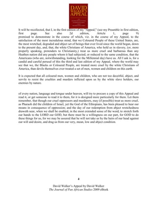 It will be recollected, that I, in the first edition of my "Appeal," (see my Preamble in first edition,
first      page.       See         also        2d       edition,    Article      1,     page         9)
promised to demonstrate in the course of which, viz. in the course of my Appeal, to the
satisfaction of the most incredulous mind, that we Coloured People of these United States, are,
the most wretched, degraded and abject set of beings that over lived since the world began, down
to the present day, and, that, the white Christians of America, who hold us in slavery, (or, more
properly speaking, pretenders to Christianity,) treat us more cruel and barbarous than any
Heathen nation did any people whom it had subjected, or reduced to the same condition, that the
Americans (who are, notwithstanding, looking for the Millennial day) have us. All I ask is, for a
candid and careful perusal of this the third and last edition of my Appeal, where the world may
see that we, the Blacks or Coloured People, are treated more cruel by the white Christians of
America, than devils themselves ever treated a set of men, women and children on this earth.

It is expected that all coloured men, women and children, who are not too deceitful, abject, and
servile to resist the cruelties and murders inflicted upon us by the white slave holders, our
enemies by nature.


of every nation, language and tongue under heaven, will try to procure a copy of this Appeal and
read it, or get someone to read it to them, for it is designed more particularly for them. Let them
remember, that though our cruel oppressors and murderers, may (if possible) treat us more cruel,
as Pharaoh did the children of Israel, yet the God of the Ethiopians, has been pleased to hear our
moans in consequence of oppression; and the day of our redemption from abject wretchedness
draweth near, when we shall be enabled, in the most extended sense of the word, to stretch forth
our hands to the LORD our GOD, but there must be a willingness on our part, for GOD to do
these things for us, for we may be assured that he will not take us by the hairs of our head against
our will and desire, and drag us from our very, mean, low and abject condition.




                                                  4

                             David Walker’s Appeal by David Walker
                          The Journal of Pan African Studies 2009 eBook
 