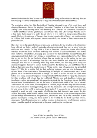 Do the colonizationists think to send us off without first being reconciled to us? Do they think to
bundle us up like brutes and send us off, as they did our brethren of the State of Ohio?

The great slave holder, Mr. John Randolph, of Virginia, intimated in one of his great, happy and
eloquent Harrangues, Before the Virginia Convention, That Ohio Is A Slave State, By Ranking It
Among Other Slave-Holding States. This Probably Was Done By The Honorable Slave-Holder
To Deter The Minds Of The Ignorant; To Such I Would Say, That Ohio Always Was and is now
a free State, that it never was and I do not believe it ever will be a Slave-holding State; the
people I believe, though some of them are hard hearted enough, detest Slavery too much to admit
an evil into their bosom, which gnaws into the very vitals, and sinews of those who are now in
possession of it.

Have they not to be reconciled to us, or reconcile us to them, for the cruelties with which they
have afflicted our fathers and us? Methinks colonizationists think they have a set of brutes to
deal with, sure enough. Do they think to drive us from our country and homes, after having
enriched it with our blood and tears, and keep back millions of our dear brethren, sunk in the
most barbarous wretchedness, to dig up gold and silver for them and their children? Surely, the
Americans must think that we are brutes, as some of them have represented us to be. They think
that we do not feel for our brethren, whom they are murdering by the inches, but they are
dreadfully deceived. I acknowledge that there are some deceitful and hypocritical wretches
among us, who will tell us one thing while they mean another, and thus they go on aiding our
enemies to oppress themselves and us. But I declare this day before my Lord and Master, that I
believe there are some true-hearted sons of Africa, in this land of oppression, but pretended
liberty!!!!! Who do in reality feel for their suffering brethren, who are held in bondage by
tyrants. Some of the advocates of this cunningly devised plot of Satan represent us to be the
greatest set of cut-throats in the world, as though God wants us to take his work out of his hand
before he is ready. Does not vengeance belong to the Lord? Is he not able to repay the Americans
for their cruelties, with which they have afflicted Africa's sons and daughters, without our
interference, unless we are ordered? It is surprising to think that the Americans, having the Bible
in their hands, do not believe it. Are not the hearts of all men in the hands of the God of battles?
And does he not suffer some, in consequence of cruelties, to go on until they are irrecoverably
lost? Now, what can be more aggravating, than for the Americans, after having treated us so bad,
to hold us up to the world as such great throat-cutters? It appears to me as though they are
resolved to assail us with every species of affliction that their ingenuity can invent. See the
African Repository and Colonial Journal, from its commencement to the present day--see how
we are through the medium of that periodical, abused and held up by the Americans, as the
greatest nuisance to society, and throat-cutters in the world.) But the Lord sees their actions.
Americans! Notwithstanding you have and do continue to treat us more cruel than any heathen
nation ever did a people it had subjected to the same condition that you have us.



                                                49

                            David Walker’s Appeal by David Walker
                         The Journal of Pan African Studies 2009 eBook
 
