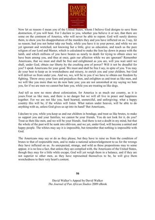 Now let us reason--I mean you of the United States, whom I believe God designs to save from
destruction, if you will hear. For I declare to you, whether you believe it or not, that there are
some on the continent of America, who will never be able to repent. God will surely destroy
them, to show you his disapprobation of the murders they and you have inflicted on us. I say, let
us reason; had you not better take our body, while you have it in your power, and while we are
yet ignorant and wretched, not knowing but a little, give us education, and teach us the pure
religion of our Lord and Master, which is calculated to make the lion lay down in peace with the
lamb, and which millions of you have beaten us nearly to death for trying to obtain since we
have been among you, and thus at once, gain our affection while we are ignorant? Remember
Americans, that we must and shall be free and enlightened as you are, will you wait until we
shall, under God, obtain our liberty by the crushing arm of power? Will it not be dreadful for
you? I speak Americans for your good. We must and shall be free I say, in spite of you. You may
do your best to keep us in wretchedness and misery, to enrich you and your children, but God
will deliver us from under you. And wo, wo, will be to you if we have to obtain our freedom by
fighting. Throw away your fears and prejudices then, and enlighten us and treat us like men, and
we will like you more than we do now hate you; you are not astonished at my saying we hate
you, for if we are men we cannot but hate you, while you are treating us like dogs.

And tell us now no more about colonization, for America is as much our country, as it is
yours.Treat us like men, and there is no danger but we will all live in peace and happiness
together. For we are not like you, hard hearted, unmerciful, and unforgiving; what a happy
country this will be, if the whites will listen. What nation under heaven, will be able to do
anything with us, unless God gives us up into its hand? But Americans,

I declare to you, while you keep us and our children in bondage, and treat us like brutes, to make
us support you and your families, we cannot be your friends. You do not look for it, do you?
Treat us then like men, and we will be your friends. And there is not a doubt in my mind, but that
the whole of the past will be sunk into oblivion, and we yet, under God, will become a united and
happy people. The whites may say it is impossible, but remember that nothing is impossible with
God.

The Americans may say or do as they please, but they have to raise us from the condition of
brutes to that of respectable men, and to make a national acknowledgement to us for the wrongs
they have inflicted on us. As unexpected, strange, and wild as these propositions may to some
appear, it is no less a fact, that unless they are complied with, the Americans of the United States,
though they may for a little while escape, God will yet weigh them in a balance, and if they are
not superior to other men, as they have represented themselves to be, he will give them
wretchedness to their very heart's content.



                                                 50

                            David Walker’s Appeal by David Walker
                         The Journal of Pan African Studies 2009 eBook
 