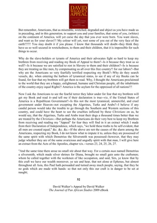 But remember, Americans, that as miserable, wretched, degraded and abject as you have made us
in preceding, and in this generation, to support you and your families, that some of you, (whites)
on the continent of America, will yet curse the day that you ever were born. You want slaves,
and want us for your slaves!!! My colour will yet, root some of you out of the very face of the
earth!!!!!! You may doubt it if you please. I know that thousands will doubt--they think they
have us so well secured in wretchedness, to them and their children, that it is impossible for such
things to occur.

Why do the slave-holders or tyrants of America and their advocates fight so hard to keep my
brethren from receiving and reading my Book of Appeal to them?--Is it because they treat us so
well?--Is it because we are satisfied to rest in Slavery to them and their children?--Is is because
they are treating us like men, by compensating us all over this free country!! for our labors?--But
why are the Americans so very fearfully terrified respecting my Book?--Why do they search
vessels, &c. when entering the harbors of tyrannical states, to see if any of my Books can be
found, for fear that my brethren will get them to read. Why, I thought the Americans proclaimed
to the world that they are a happy, enlightened, humane and Christian people, all the inhabitants
of the country enjoy equal Rights!! America is the asylum for the oppressed of all nations!!!

Now I ask the Americans to see the fearful terror they labor under for fear that my brethren will
get my Book and read it--and tell me if their declaration is true--viz, if the United States of
America is a Republican Government?--Is this not the most tyrannical, unmerciful, and cruel
government under Heaven--not excepting the Algerines, Turks and Arabs?--I believe if any
candid person would take the trouble to go through the Southern and Western sections of this
country, and could have the heart to see the cruelties inflicted by these Christians on us, he
would say, that the Algerines, Turks and Arabs treat their dogs a thousand times better than we
are treated by the Christians.--But perhaps the Americans do their very best to keep my Brethren
from receiving and reading my "Appeal" for fear they will find in it an extract which I made
from their Declaration of Independence, which says, "we hold these truths to be self-evident, that
all men are created equal," &c. &c. &c.--If the above are not the causes of the alarm among the
Americans, respecting my Book, I do not know what to impute it to, unless they are possessed of
the same spirit with which Demetrius the Silversmith was possessed--however, that they may
judge whether they are of the same avaricious and ungodly spirit with that man, I will give here
an extract from the Acts of the Apostles, chapter xix.--verses 23, 24, 25, 26, 27.

"And the same time there arose no small stir about that way. For a certain man named Demetrius
a silversmith, which made silver shrines for Diana, brought no small gain unto the craftsmen;
whom he called together with the workmen of like occupation, and said, Sirs, ye know that by
this craft we have our wealth moreover, ye see and hear, that not alone at Ephesus, but almost
throughout all Asia, this Paul hath persuaded and turned away much people, saying, that they be
no gods which are made with hands: so that not only this our craft is in danger to be set at
naught;

                                                52

                            David Walker’s Appeal by David Walker
                         The Journal of Pan African Studies 2009 eBook
 