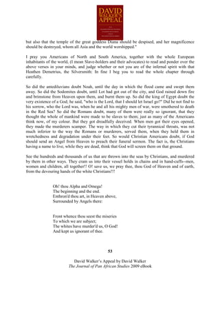 but also that the temple of the great goddess Diana should be despised, and her magnificence
should be destroyed, whom all Asia and the world worshipped."

I pray you Americans of North and South America, together with the whole European
inhabitants of the world, (I mean Slave-holders and their advocates) to read and ponder over the
above verses in your minds, and judge whether or not you are of the infernal spirit with that
Heathen Demetrius, the Silversmith: In fine I beg you to read the whole chapter through
carefully.

So did the antediluvians doubt Noah, until the day in which the flood came and swept them
away. So did the Sodomites doubt, until Lot had got out of the city, and God rained down fire
and brimstone from Heaven upon them, and burnt them up. So did the king of Egypt doubt the
very existence of a God; he said, "who is the Lord, that I should let Israel go?" Did he not find to
his sorrow, who the Lord was, when he and all his mighty men of war, were smothered to death
in the Red Sea? So did the Romans doubt, many of them were really so ignorant, that they
thought the whole of mankind were made to be slaves to them; just as many of the Americans
think now, of my colour. But they got dreadfully deceived. When men got their eyes opened,
they made the murderers scamper. The way in which they cut their tyrannical throats, was not
much inferior to the way the Romans or murderers, served them, when they held them in
wretchedness and degradation under their feet. So would Christian Americans doubt, if God
should send an Angel from Heaven to preach their funeral sermon. The fact is, the Christians
having a name to live, while they are dead, think that God will screen them on that ground.

See the hundreds and thousands of us that are thrown into the seas by Christians, and murdered
by them in other ways. They cram us into their vessel holds in chains and in hand-cuffs--men,
women and children, all together!! O! save us, we pray thee, thou God of Heaven and of earth,
from the devouring hands of the white Christians!!!


                Oh! thou Alpha and Omega!
                The beginning and the end.
                Enthron'd thou art, in Heaven above,
                Surrounded by Angels there:


                Front whence thou seest the miseries
                To which we are subject;
                The whites have murder'd us, O God!
                And kept us ignorant of thee.



                                                53

                            David Walker’s Appeal by David Walker
                         The Journal of Pan African Studies 2009 eBook
 