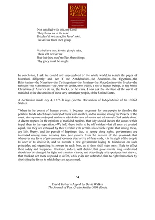 Not satisfied with this, my Lord!
               They throw us in the seas:
               Be pleas'd, we pray, for Jesus' sake,
               To save us from their grasp.


               We believe that, for thy glory's sake,
               Thou wilt deliver us;
               But that thou may'st effect these things,
               Thy glory must be sought.



In conclusion, I ask the candid and unprejudiced of the whole world, to search the pages of
historians diligently, and see if the Antideluvians--the Sodomites--the Egyptians--the
Babylonians--the Ninevites--the Carthagenians--the Persians--the Macedonians--the Greeks--the
Romans--the Mahometans--the Jews--or devils, ever treated a set of human beings, as the white
Christians of America do us, the blacks, or Africans. I also ask the attention of the world of
mankind to the declaration of these very American people, of the United States.

A declaration made July 4, 1776. It says (see the Declaration of Independence of the United
States):

"When in the course of human events, it becomes necessary for one people to dissolve the
political bands which have connected them with another, and to assume among the Powers of the
earth, the separate and equal station to which the laws of nature and of nature's God entitle them.
A decent respect for the opinions of mankind requires, that they should declare the causes which
impel them to the separation.--We hold these truths to be self evident--that all men are created
equal, that they are endowed by their Creator with certain unalienable rights: that among these,
are life, liberty, and the pursuit of happiness that, to secure these rights, governments are
instituted among men, deriving their just powers from the consent of the governed; that
whenever any form of government becomes destructive of these ends, it is the right of the people
to alter or to abolish it, and to institute a new government laying its foundation on such
principles, and organizing its powers in such form, as to them shall seem most likely to effect
their safety and happiness. Prudence, indeed, will dictate, that governments long established
should not be changed for light and transient causes; and accordingly all experience hath shewn,
that mankind are more disposed to suffer, while evils are sufferable, than to right themselves by
abolishing the forms to which they are accustomed.




                                                54

                            David Walker’s Appeal by David Walker
                         The Journal of Pan African Studies 2009 eBook
 