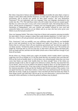 But when a long train of abuses and usurpations, pursuing invariably the same object, evinces a
design to reduce them under absolute despotism, it is their right it is their duty to throw off such
government, and to provide new guards for their future security." See your Declaration
Americans!!! Do you understand your own language? Hear your language, proclaimed to the
world, July 4th, 1776--"We hold these truths to be self evident--that all men are created equal!!
that they are endowed by their creator with certain unalienable rights; that among these are life,
liberty, and the pursuit of happiness!!" Compare your own language above, extracted from your
Declaration of Independence, with your cruelties and murders inflicted by your cruel and
unmerciful fathers and yourselves on our fathers and on us--men who have never given your
fathers or you the least provocation!!!!!!

Hear your language further! "But when a long train of abuses and usurpation, pursuing invariably
the same object, evinces a design to reduce them under absolute despotism, it is their right, it is
their duty, to throw off such government, and to provide new guards for their future security."

Now, Americans! I ask you candidly, was your sufferings under Great Britain, one hundredth
part as cruel and tyrannical as you have rendered ours under you? Some of you, no doubt,
believe that we will never throw off your murderous government and "provide new guards for
our future security." If Satan has made you believe it, will he not deceive you? The Lord has not
taught the Americans that we will not some day or other throw off their chains and hand-cuffs,
from our hands and feet, and their devilish lashes (which some of them shall have enough of yet)
from off our backs.

Do the whites say, I being a black man, ought to be humble, which I readily admit? I ask them,
ought they not to be as humble as I? or do they think that they can measure arms with Jehovah?
Will not the Lord yet humble them? or will not these very coloured people whom they now treat
worse than brutes, yet under God, humble them low down enough? Some of the whites are
ignorant enough to tell us, that we ought to be submissive to them, that they may keep their feet
on our throats. And if we do not submit to be beaten to death by them, we are bad creatures and
of course must be damned, &c. If any man wishes to hear this doctrine openly preached to us by
the American preachers, let him go into the Southern and Western sections of this country--I do
not speak from hear say--what I have written, is what I have seen and heard myself. No man may
think that my book is made up of conjecture--I have travelled and observed nearly the whole of
those things myself, and what little I did not get by my own observation, I received from those
among the whites and blacks, in whom the greatest confidence may be placed.




                                                55

                            David Walker’s Appeal by David Walker
                         The Journal of Pan African Studies 2009 eBook
 