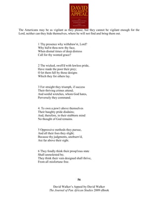 The Americans may be as vigilant as they please, but they cannot be vigilant enough for the
Lord, neither can they hide themselves, where he will not find and bring them out.


              1 Thy presence why withdraw'st, Lord?
              Why hid'st thou now thy face,
              When dismal times of deep distress
              Call for thy wonted grace?


              2 The wicked, swell'd with lawless pride,
              Have made the poor their prey;
              O let them fall by those designs
              Which they for others lay.


              3 For straight they triumph, if success
              Their thriving crimes attend;
              And sordid wretches, whom God hates,
              Perversely they command.


              4. To own a pow'r above themselves
              Their haughty pride disdains;
              And, therefore, in their stubborn mind
              No thought of God remains.


              5 Oppressive methods they pursue,
              And all their foes they slight;
              Because thy judgments, unobserv'd,
              Are far above their sight.


              6 They fondly think their prosp'rous state
              Shall unmolested be;
              They think their vain designed shall thrive,
              From all misfortune free.




                                              56

                          David Walker’s Appeal by David Walker
                       The Journal of Pan African Studies 2009 eBook
 