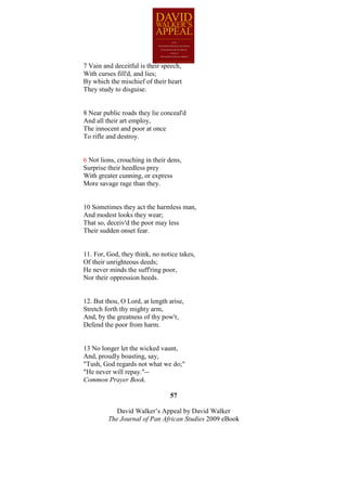 7 Vain and deceitful is their speech,
With curses fill'd, and lies;
By which the mischief of their heart
They study to disguise.


8 Near public roads they lie conceal'd
And all their art employ,
The innocent and poor at once
To rifle and destroy.


6 Not lions, crouching in their dens,
Surprise their heedless prey
With greater cunning, or express
More savage rage than they.


10 Sometimes they act the harmless man,
And modest looks they wear;
That so, deceiv'd the poor may less
Their sudden onset fear.


11. For, God, they think, no notice takes,
Of their unrighteous deeds;
He never minds the suff'ring poor,
Nor their oppression heeds.


12. But thou, O Lord, at length arise,
Stretch forth thy mighty arm,
And, by the greatness of thy pow'r,
Defend the poor from harm.


13 No longer let the wicked vaunt,
And, proudly boasting, say,
"Tush, God regards not what we do;"
"He never will repay."--
Common Prayer Book.

                                57

            David Walker’s Appeal by David Walker
         The Journal of Pan African Studies 2009 eBook
 