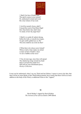 1 Shall I for fear of feeble man,
               The spirit's course in me restrain?
               Or, undismay'd in deed and word,
               Be a true witness of my Lord.


               2 Aw'd by mortal's frown, shall I
               Conceal the word of God Most High!
               How then before thee shall I dare
               To stand, or how thy anger bear?


               3 Shall I, to soothe th' unholy throng,
               Soften the truth, or smooth my tongue,
               To gain earth's gilded toys or, flee
               The cross endur'd, my Lord, by thee?


               4 What then is he whose scorn I dread?
               Whose wrath or hate makes me afraid
               A man! an heir of death! a slave
               To sin! a bubble on the wave!


               5 Yea, let men rage, since thou will spread
               Thy shadowing wings around my head:
               Since in all pain thy tender love
               Will still my sure refreshment prove.
               Wesleys Collection.



It may not be understood, when I say my Third and last Edition, I mean to convey the idea, that
there will be no more Books of this Third Edition printed, but to notify that there will be no more
addition in the body of this Work, or additional Notes to this "Appeal."




                                                58

                            David Walker’s Appeal by David Walker
                         The Journal of Pan African Studies 2009 eBook
 