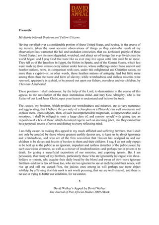 Preamble

My dearly beloved Brethren and Fellow Citizens.

Having travelled over a considerable portion of these United States, and having, in the course of
my travels, taken the most accurate observations of things as they exist--the result of my
observations has warranted the full and unshaken conviction, that we, (coloured people of these
United States,) are the most degraded, wretched, and abject set of beings that ever lived since the
world began; and I pray God that none like us ever may live again until time shall be no more.
They tell us of the Israelites in Egypt, the Helots in Sparta, and of the Roman Slaves, which last
were made up from almost every nation under heaven, whose sufferings under those ancient and
heathen nations, were, in comparison with ours, under this enlightened and Christian nation, no
more than a cypher--or, in other words, those heathen nations of antiquity, had but little more
among them than the name and form of slavery; while wretchedness and endless miseries were
reserved, apparently in a phial, to be poured out upon our fathers, ourselves and our children, by
Christian Americans!

These positions I shall endeavour, by the help of the Lord, to demonstrate in the course of this
appeal, to the satisfaction of the most incredulous mind--and may God Almighty, who is the
Father of our Lord Jesus Christ, open your hearts to understand and believe the truth.

The causes, my brethren, which produce our wretchedness and miseries, are so very numerous
and aggravating, that I believe the pen only of a Josephus or a Plutarch, can well enumerate and
explain them. Upon subjects, then, of such incomprehensible magnitude, so impenetrable, and so
notorious, I shall be obliged to omit a large class of, and content myself with giving you an
exposition of a few of those, which do indeed rage to such an alarming pitch, that they cannot but
be a perpetual source of terror and dismay to every reflecting mind.

I am fully aware, in making this appeal to my much afflicted and suffering brethren, that I shall
not only be assailed by those whose greatest earthly desires are, to keep us in abject ignorance
and wretchedness, and who are of the firm conviction that Heaven has designed us and our
children to be slaves and beasts of burden to them and their children. I say, I do not only expect
to be held up to the public as an ignorant, impudent and restless disturber of the public peace, by
such avaricious creatures, as well as a mover of insubordination--and perhaps put in prison or to
death, for giving a superficial exposition of our miseries, and exposing tyrants. But I am
persuaded, that many of my brethren, particularly those who are ignorantly in league with slave-
holders or tyrants, who acquire their daily bread by the blood and sweat of their more ignorant
brethren--and not a few of those too, who are too ignorant to see an inch beyond their noses, will
rise up and call me cursed--Yea, the jealous ones among us will perhaps use more abject
subtlety, by affirming that this work is not worth perusing, that we are well situated, and there is
no use in trying to better our condition, for we cannot.

                                                 5

                            David Walker’s Appeal by David Walker
                         The Journal of Pan African Studies 2009 eBook
 