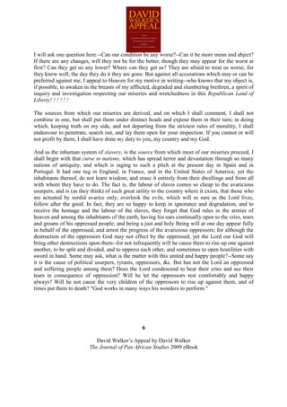 I will ask one question here.--Can our condition be any worse?--Can it be more mean and abject?
If there are any changes, will they not be for the better, though they may appear for the worst at
first? Can they get us any lower? Where can they get us? They are afraid to treat us worse, for
they know well, the day they do it they are gone. But against all accusations which may or can be
preferred against me, I appeal to Heaven for my motive in writing--who knows that my object is,
if possible, to awaken in the breasts of my afflicted, degraded and slumbering brethren, a spirit of
inquiry and investigation respecting our miseries and wretchedness in this Republican Land of
Liberty! ! ! ! ! !

The sources from which our miseries are derived, and on which I shall comment, I shall not
combine in one, but shall put them under distinct heads and expose them in their turn; in doing
which, keeping truth on my side, and not departing from the strictest rules of morality, I shall
endeavour to penetrate, search out, and lay them open for your inspection. If you cannot or will
not profit by them, I shall have done my duty to you, my country and my God.

And as the inhuman system of slavery, is the source from which most of our miseries proceed, I
shall begin with that curse to nations, which has spread terror and devastation through so many
nations of antiquity, and which is raging to such a pitch at the present day in Spain and in
Portugal. It had one tug in England, in France, and in the United States of America; yet the
inhabitants thereof, do not learn wisdom, and erase it entirely from their dwellings and from all
with whom they have to do. The fact is, the labour of slaves comes so cheap to the avaricious
usurpers, and is (as they think) of such great utility to the country where it exists, that those who
are actuated by sordid avarice only, overlook the evils, which will as sure as the Lord lives,
follow after the good. In fact, they are so happy to keep in ignorance and degradation, and to
receive the homage and the labour of the slaves, they forget that God rules in the armies of
heaven and among the inhabitants of the earth, having his ears continually open to the cries, tears
and groans of his oppressed people; and being a just and holy Being will at one day appear fully
in behalf of the oppressed, and arrest the progress of the avaricious oppressors; for although the
destruction of the oppressors God may not effect by the oppressed, yet the Lord our God will
bring other destructions upon them--for not infrequently will he cause them to rise up one against
another, to be split and divided, and to oppress each other, and sometimes to open hostilities with
sword in hand. Some may ask, what is the matter with this united and happy people?--Some say
it is the cause of political usurpers, tyrants, oppressors, &c. But has not the Lord an oppressed
and suffering people among them? Does the Lord condescend to hear their cries and see their
tears in consequence of oppression? Will he let the oppressors rest comfortably and happy
always? Will he not cause the very children of the oppressors to rise up against them, and of
times put them to death? "God works in many ways his wonders to perform."




                                                 6

                            David Walker’s Appeal by David Walker
                         The Journal of Pan African Studies 2009 eBook
 