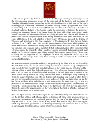 I will not here speak of the destructions which the Lord brought upon Egypt, in consequence of
the oppression and consequent groans of the oppressed--of the hundreds and thousands of
Egyptians whom God hurled into the Red Sea for afflicting his people in their land--of the Lord's
suffering people in Sparta or Lacedemon, the land of the truly famous Lycurgus--nor have I time
to comment upon the cause which produced the fierceness with which Sylla usurped the title, and
absolutely acted as dictator of the Roman people--the conspiracy of Cataline--the conspiracy
against, and murder of Cæsar in the Senate house--the spirit with which Marc Antony made
himself master of the commonwealth--his associating Octavius and Lipidus with himself in
power--their dividing the provinces of Rome among themselves--their attack and defeat, on the
plains of Phillippi, of the last defenders of their liberty, (Brutus and Cassius)--the tyranny of
Tiberius, and from him to the final overthrow of Constantinople by the Turkish Sultan,
Mahomed II. A. D. 1453. I say, I shall not take up time to speak of the causes which produced so
much wretchedness and massacre among those heathen nations, for I am aware that you know
too well, that God is just, as well as merciful!--I shall call your attention a few moments to that
Christian nation, the Spaniards--while I shall leave almost unnoticed, that avaricious and cruel
people, the Portuguese, among whom all true hearted Christians and lovers of Jesus Christ, must
evidently see the judgments of God displayed. To show the judgments of God upon the
Spaniards, I shall occupy but a little time, leaving a plenty of room for the candid and
unprejudiced to reflect.

All persons who are acquainted with history, and particularly the Bible, who are not blinded by
the God of this world, and are not actuated solely by avarice--who are able to lay aside prejudice
long enough to view candidly and impartially, things as they were, are, and probably will be--
who are willing to admit that God made man to serve Him alone, and that man should have no
other Lord or Lords but Himself--that God Almighty is the sole proprietor or master of the
whole human family, and will not on any consideration admit of a colleague, being unwilling to
divide his glory with another--and who can dispense with prejudice long enough to admit that we
are men, notwithstanding our improminent noses and woolly heads, and believe that we feel for
our fathers, mothers, wives and children, as well as the whites do for theirs.--I say, all who are
permitted to see and believe these things, can easily recognize the judgments of God among the
Spaniards. Though others may lay the cause of the fierceness with which they cut each other's
throats, to some other circumstance, yet they who believe that God is a God of justice, will
believe that slavery is the principal cause.

While the Spaniards are running about upon the field of battle cutting each other's throats, has
not the Lord an afflicted and suffering people in the midst of them, whose cries and groans in
consequence of oppression are continually pouring into the ears of the God of justice? Would
they not cease to cut each other's throats, if they could? But how can they? They very support
which they draw from government to aid them in perpetrating such enormities, does it not arise
in a great degree from the wretched victims of oppression among them?


                                                7

                            David Walker’s Appeal by David Walker
                         The Journal of Pan African Studies 2009 eBook
 