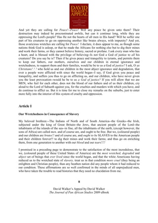 And yet they are calling for Peace!--Peace! Will any peace be given unto them? Their
destruction may indeed be procrastinated awhile, but can it continue long, while they are
oppressing the Lord's people? Has He not the hearts of all men in His hand? Will he suffer one
part of his creatures to go on oppressing another like brutes always, with impunity? And yet,
those avaricious wretches are calling for Peace! I declare, it does appear to me, as though some
nations think God is asleep, or that he made the Africans for nothing else but to dig their mines
and work their farms, or they cannot believe history, sacred or profane. I ask every man who has
a heart, and is blessed with the privilege of believing--Is not God a God of justice to all his
creatures? Do you say he is? Then if he gives peace and tranquility to tyrants, and permits them
to keep our fathers, our mothers, ourselves and our children in eternal ignorance and
wretchedness, to support them and their families, would he be to us a God of justice? I ask, O ye
Christians! ! ! who hold us and our children in the most abject ignorance and degradation, that
ever a people were afflicted with since the world began--I say, if God gives you peace and
tranquility, and suffers you thus to go on afflicting us, and our children, who have never given
you the least provocation--would he be to us a God of justice? If you will allow that we are
MEN, who feel for each other, does not the blood of our fathers and of us their children, cry
aloud to the Lord of Sabaoth against you, for the cruelties and murders with which you have, and
do continue to afflict us. But it is time for me to close my remarks on the suburbs, just to enter
more fully into the interior of this system of cruelty and oppression.



Article I

Our Wretchedness in Consequence of Slavery

My beloved brethren:--The Indians of North and of South America--the Greeks--the Irish,
subjected under the king of Great Britain--the Jews, that ancient people of the Lord--the
inhabitants of the islands of the sea--in fine, all the inhabitants of the earth, (except however, the
sons of Africa) are called men, and of course are, and ought to be free. But we, (coloured people)
and our children are brutes!! and of course are, and ought to be SLAVES to the American people
and their children forever!! to dig their mines and work their farms; and thus go on enriching
them, from one generation to another with our blood and our tears!!!!

I promised in a preceding page to demonstrate to the satisfaction of the most incredulous, that
we, (coloured people of these United States of America) are the most wretched, degraded and
abject set of beings that ever lived since the world began, and that the white Americans having
reduced us to the wretched state of slavery, treat us in that condition more cruel (they being an
enlighten and Christian people), than any heathen nation did any people whom it had reduced to
our condition. These affirmations are so well confirmed in the minds of all unprejudiced men,
who have taken the trouble to read histories that they need no elucidation from me.


                                                  8

                            David Walker’s Appeal by David Walker
                         The Journal of Pan African Studies 2009 eBook
 
