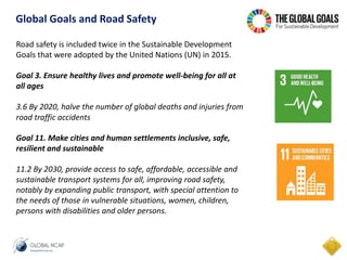 Road safety is included twice in the Sustainable Development
Goals that were adopted by the United Nations (UN) in 2015.
Goal 3. Ensure healthy lives and promote well-being for all at
all ages
3.6 By 2020, halve the number of global deaths and injuries from
road traffic accidents
Goal 11. Make cities and human settlements inclusive, safe,
resilient and sustainable
11.2 By 2030, provide access to safe, affordable, accessible and
sustainable transport systems for all, improving road safety,
notably by expanding public transport, with special attention to
the needs of those in vulnerable situations, women, children,
persons with disabilities and older persons.
Global Goals and Road Safety
 