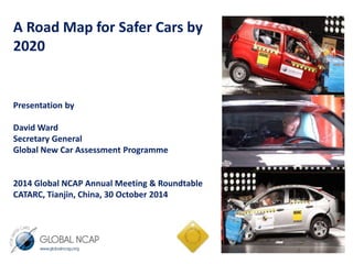 A Road Map for Safer Cars by 
2020 
Presentation by 
David Ward 
Secretary General 
Global New Car Assessment Programme 
2014 Global NCAP Annual Meeting & Roundtable 
CATARC, Tianjin, China, 30 October 2014 
 