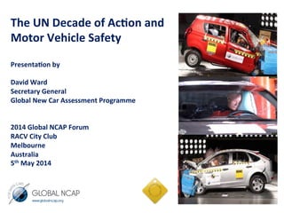 The	
  UN	
  Decade	
  of	
  Ac.on	
  and	
  
Motor	
  Vehicle	
  Safety	
  	
  
	
  
Presenta.on	
  by	
  	
  
	
  
David	
  Ward	
  	
  
Secretary	
  General	
  
Global	
  New	
  Car	
  Assessment	
  Programme	
  
	
  
	
  
2014	
  Global	
  NCAP	
  Forum	
  
RACV	
  City	
  Club	
  	
  
Melbourne	
  	
  	
  
Australia	
  	
  
5th	
  May	
  2014	
  
	
  
	
  
	
  
	
  
	
  
 