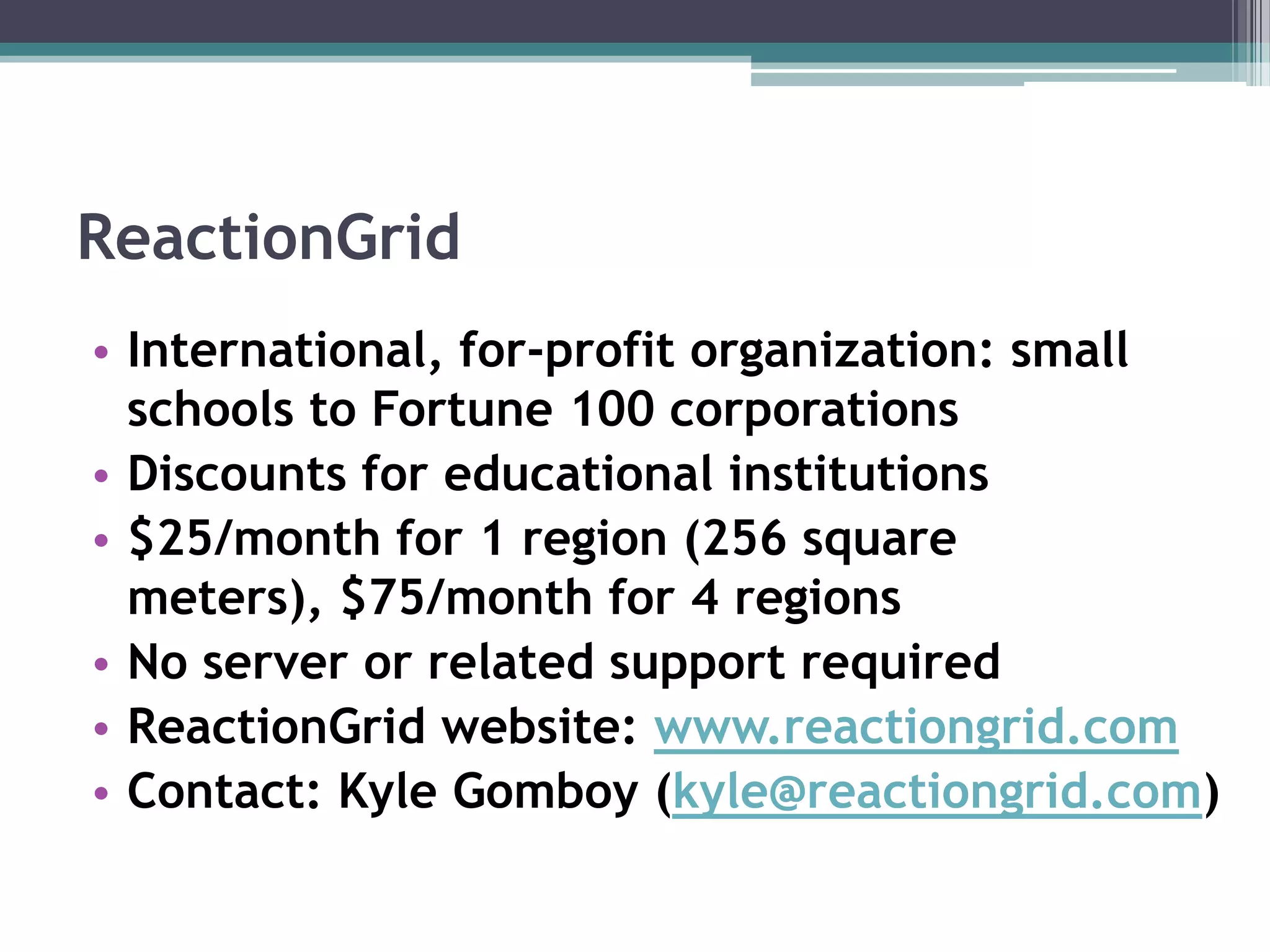 ReactionGridInternational, for-profit organization: small schools to Fortune 100 corporationsDiscounts for educational institutions$25/month for 1 region (256 square meters), $75/month for 4 regions No server or related support requiredReactionGrid website: www.reactiongrid.comContact: Kyle Gomboy (kyle@reactiongrid.com)