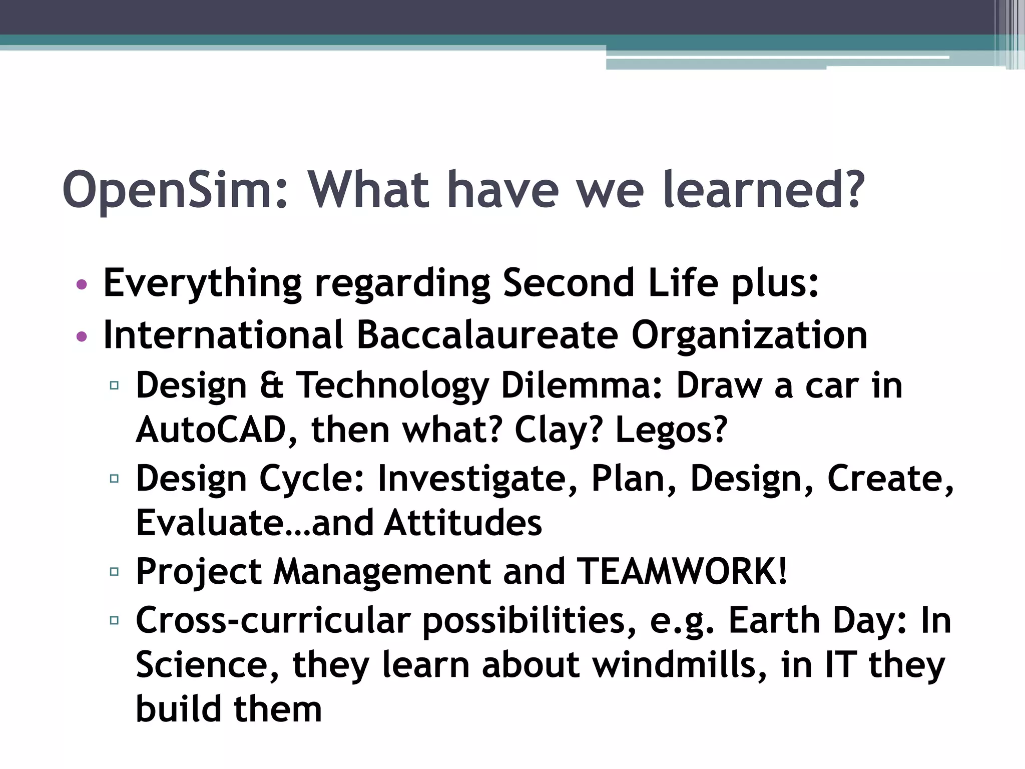 OpenSim: What have we learned?Everything regarding Second Life plus:International Baccalaureate Organization Design & Technology Dilemma: Draw a car in AutoCAD, then what? Clay? Legos?Design Cycle: Investigate, Plan, Design, Create, Evaluate…and AttitudesProject Management and TEAMWORK! Cross-curricular possibilities, e.g. Earth Day: In Science, they learn about windmills, in IT they build them