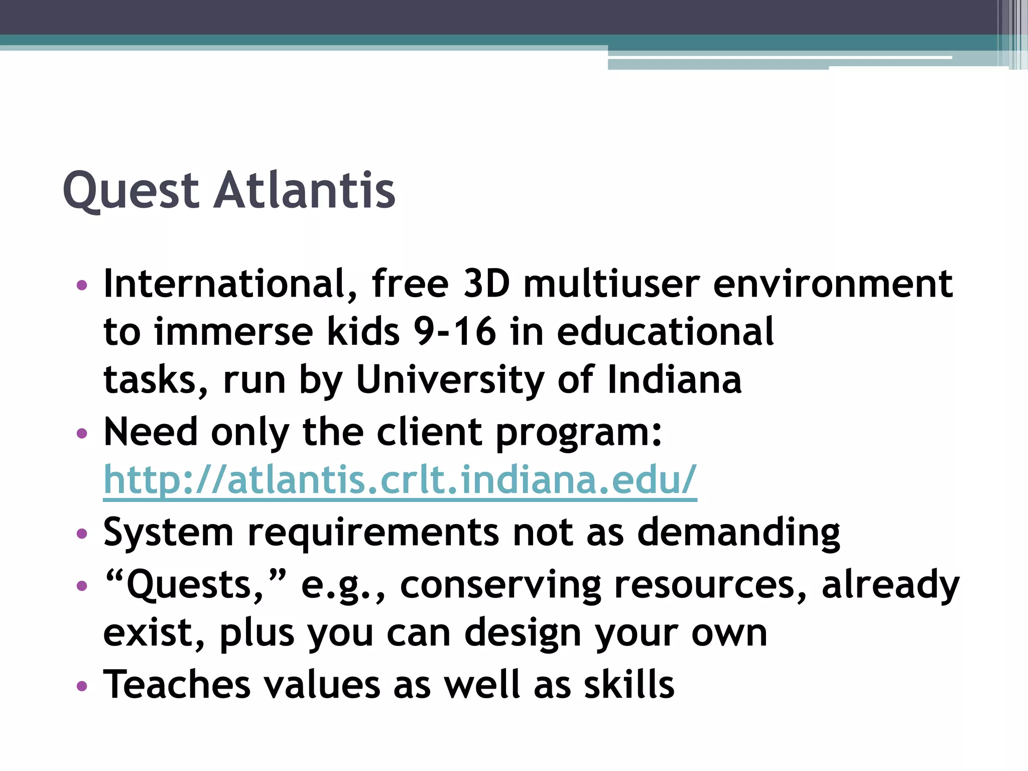 Quest AtlantisInternational, free 3D multiuser environment to immerse kids 9-16 in educational tasks, run by University of IndianaNeed only the client program:http://atlantis.crlt.indiana.edu/System requirements not as demanding“Quests,” e.g., conserving resources, already exist, plus you can design your ownTeaches values as well as skills