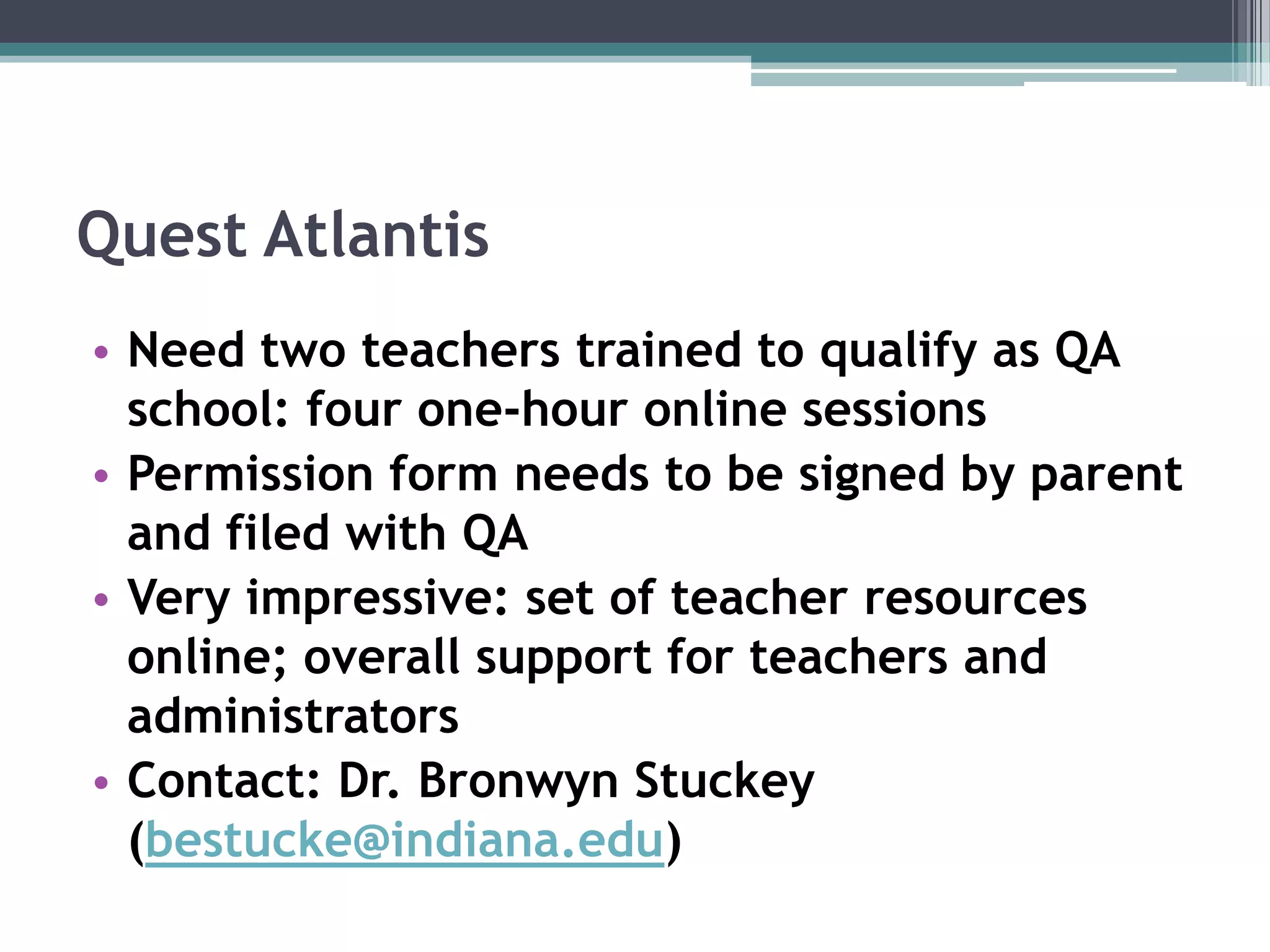 Quest AtlantisNeed two teachers trained to qualify as QA school: four one-hour online sessionsPermission form needs to be signed by parent and filed with QAVery impressive: set of teacher resources online; overall support for teachers and administratorsContact: Dr. Bronwyn Stuckey (bestucke@indiana.edu)