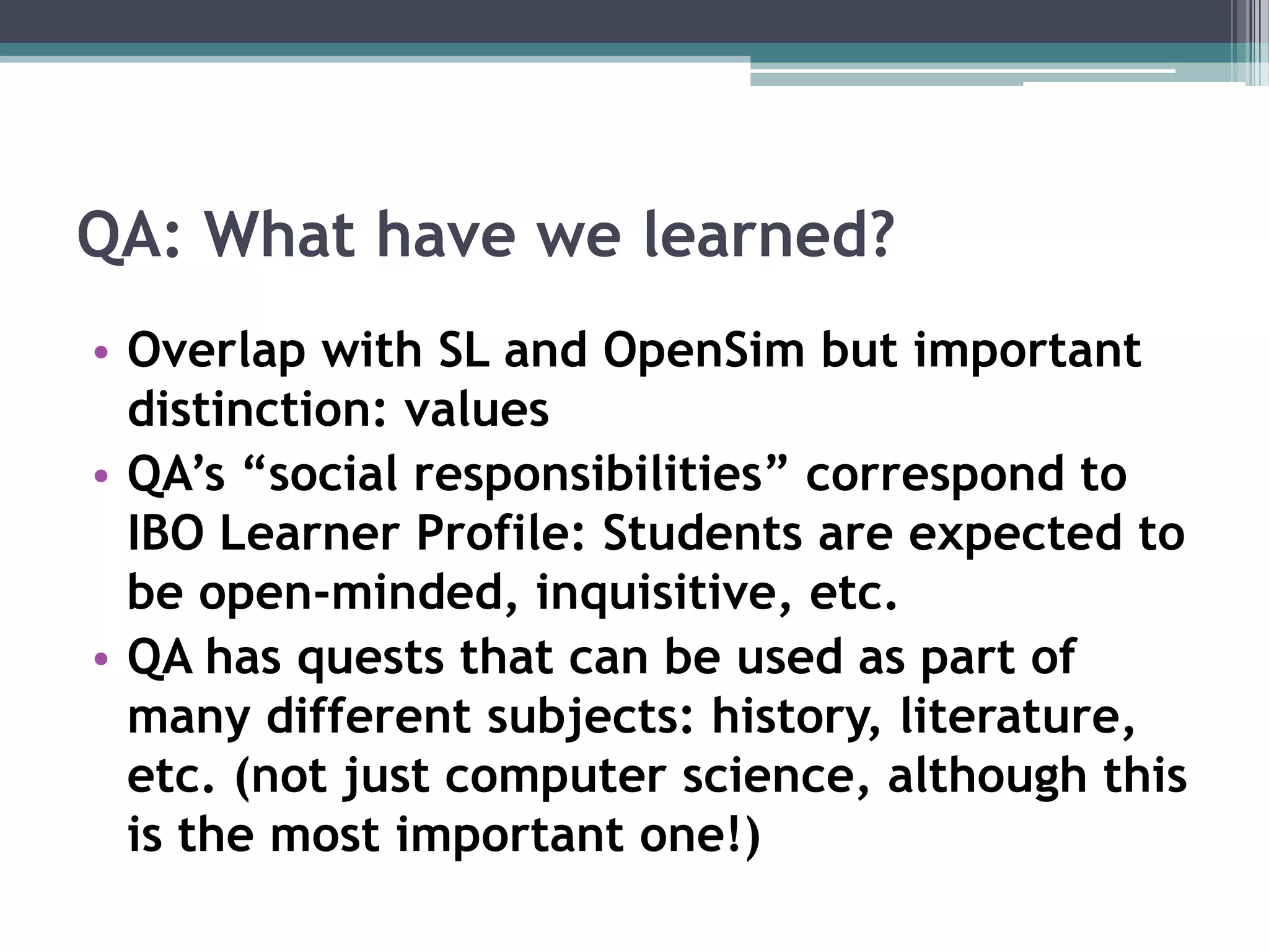 QA: What have we learned?Overlap with SL and OpenSim but important distinction: valuesQA’s “social responsibilities” correspond to IBO Learner Profile: Students are expected to be open-minded, inquisitive, etc.QA has quests that can be used as part of many different subjects: history, literature, etc. (not just computer science, although this is the most important one!)