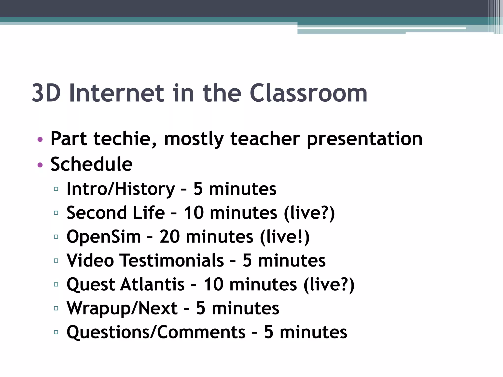 3D Internet in the ClassroomPart techie, mostly teacher presentationScheduleIntro/History – 5 minutesSecond Life – 10 minutes (live?)OpenSim – 20 minutes (live!)Video Testimonials – 5 minutesQuest Atlantis – 10 minutes (live?)Wrapup/Next – 5 minutesQuestions/Comments – 5 minutes