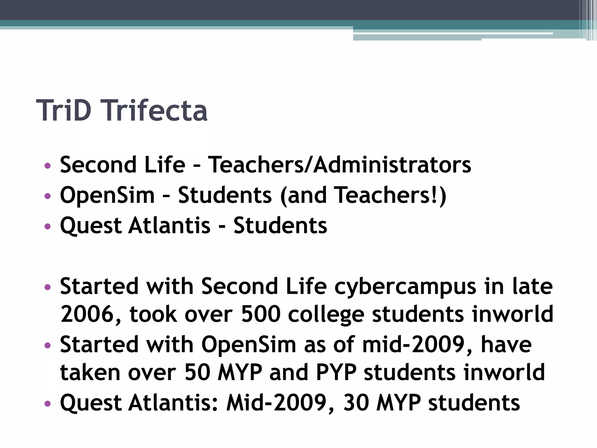 TriDTrifectaSecond Life – Teachers/AdministratorsOpenSim – Students (and Teachers!)Quest Atlantis - StudentsStarted with Second Life cybercampus in late 2006, took over 500 college students inworldStarted with OpenSim as of mid-2009, have taken over 50 MYP and PYP students inworldQuest Atlantis: Mid-2009, 30 MYP students 